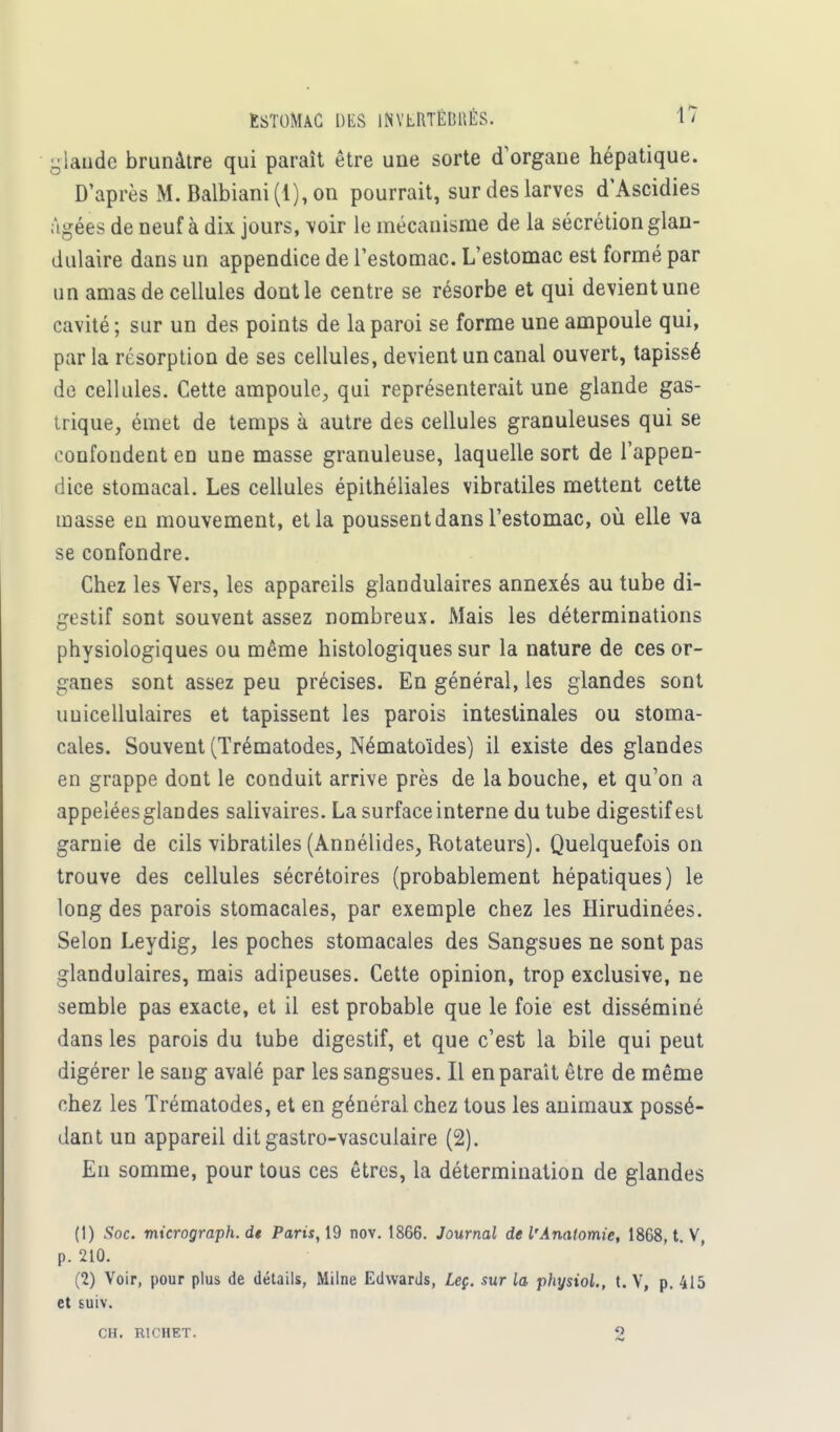 glanée brunâtre qui paraît être une sorte d'organe hépatique. D'après M. Balbiani (1), on pourrait, sur des larves d'Ascidies Agées de neuf à dix jours, voir le mécanisme de la sécrétion glan- dulaire dans un appendice de l'estomac. L'estomac est formé par un amas de cellules dont le centre se résorbe et qui devient une cavité ; sur un des points de la paroi se forme une ampoule qui, par la résorption de ses cellules, devient un canal ouvert, tapissé de cellules. Cette ampoule, qui représenterait une glande gas- trique, émet de temps à autre des cellules granuleuses qui se confondent en une masse granuleuse, laquelle sort de l'appen- dice stomacal. Les cellules épithéliales vibratiles mettent cette masse eu mouvement, et la poussent dans l'estomac, où elle va se confondre. Chez les Vers, les appareils glandulaires annexés au tube di- gestif sont souvent assez nombreux. Mais les déterminations physiologiques ou même histologiques sur la nature de ces or- ganes sont assez peu précises. En général, les glandes sont uuicellulaires et tapissent les parois intestinales ou stoma- cales. Souvent (Trématodes, Nématoïdes) il existe des glandes en grappe dont le conduit arrive près de la bouche, et qu'on a appelées glandes salivaires. La surface interne du tube digestif est garnie de cils vibratiles (Annélides, Rotateurs). Quelquefois on trouve des cellules sécrétoires (probablement hépatiques) le long des parois stomacales, par exemple chez les Hirudinées. Selon Leydig, les poches stomacales des Sangsues ne sont pas glandulaires, mais adipeuses. Cette opinion, trop exclusive, ne semble pas exacte, et il est probable que le foie est disséminé dans les parois du tube digestif, et que c'est la bile qui peut digérer le sang avalé par les sangsues. Il en parait être de même chez les Trématodes, et en général chez tous les animaux possé- dant un appareil dit gastro-vasculaire (2). En somme, pour tous ces êtres, la détermination de glandes (1) Soc. mxerograph. dt Paris, 19 nov. 1866. Journal de l'Analomie, 1868, t. V, p. 210. (2) Voir, pour plus de détails, Milne Edwards, Leç. sur la physiol., t. V, p. 415 et suiv. CH. R1CHET. 2