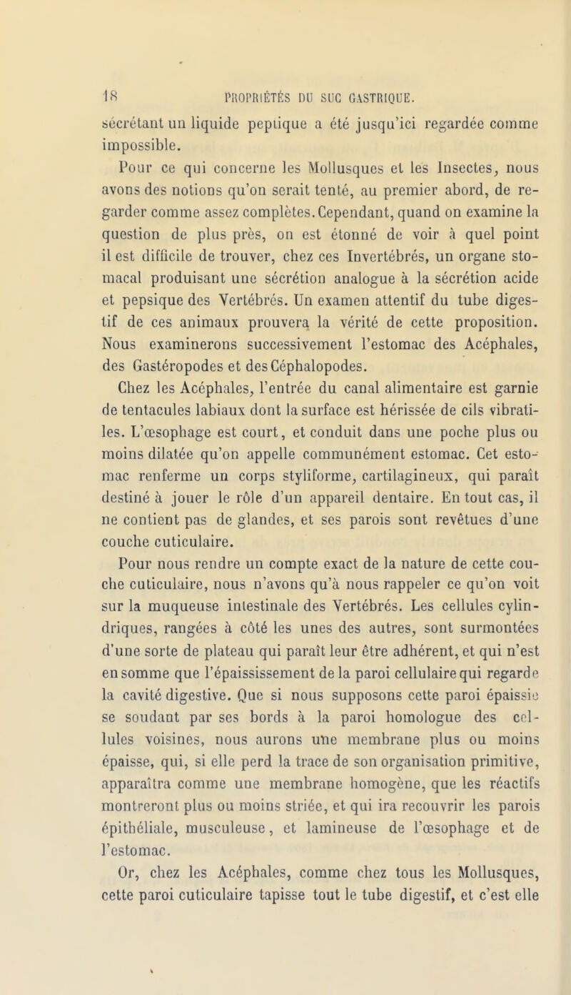 sécrétant un liquide pepiique a été jusqu'ici regardée comme impossible. Pour ce qui concerne les Mollusques et les Insectes, nous avons des notions qu'on serait tenté, au premier abord, de re- garder comme assez complètes. Cependant, quand on examine la question de plus près, on est étonné de voir à quel point il est difficile de trouver, chez ces Invertébrés, un organe sto- macal produisant une sécrétion analogue à la sécrétion acide et pepsique des Vertébrés. Un examen attentif du tube diges- tif de ces animaux prouvera la vérité de cette proposition. Nous examinerons successivement l'estomac des Acéphales, des Gastéropodes et des Céphalopodes. Chez les Acéphales, l'entrée du canal alimentaire est garnie de tentacules labiaux dont la surface est hérissée de cils vibrati- les. L'œsophage est court, et conduit dans une poche plus ou moins dilatée qu'on appelle communément estomac. Cet esto- mac renferme un corps styliforme, cartilagineux, qui paraît destiné à jouer le rôle d'un appareil dentaire. En tout cas, il ne contient pas de glandes, et ses parois sont revêtues d'une couche cuticulaire. Pour nous rendre un compte exact de la nature de cette cou- che cuticulaire, nous n'avons qu'à nous rappeler ce qu'on voit sur la muqueuse intestinale des Vertébrés. Les cellules cylin- driques, rangées à côté les unes des autres, sont surmontées d'une sorte de plateau qui paraît leur être adhérent, et qui n'est en somme que l'épaississement de la paroi cellulaire qui regarde la cavité digestive. Que si nous supposons cette paroi épaissie se soudant par ses bords à la paroi homologue des cel- lules voisines, nous aurons une membrane plus ou moins épaisse, qui, si elle perd la trace de son organisation primitive, apparaîtra comme une membrane homogène, que les réactifs montreront plus ou moins striée, et qui ira recouvrir les parois épithéliale, musculeuse, et lamineuse de l'œsophage et de l'estomac. Or, chez les Acéphales, comme chez tous les Mollusques, cette paroi cuticulaire tapisse tout le tube digestif, et c'est elle