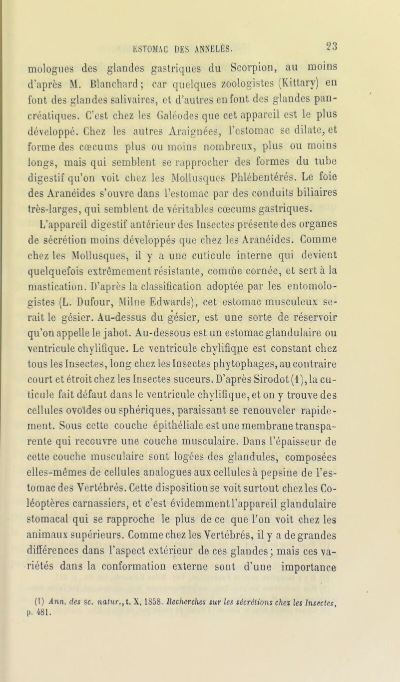 ESTOMAC DES ANNELÉS. 13 mologues des glandes gastriques du Scorpion, au moins d'après M. Blanchard; car quelques zoologistes (Kittary) en font des glandes salîvaires, et d'autres en font des glandes pan- créatiques. C'est chez les Galéodes que cet appareil est le plus développé. Chez les autres Araignées, l'estomac se dilate, et forme des cœcums plus ou moins nombreux, plus ou moins longs, mais qui semblent se rapprocher des formes du tube digestif qu'on voit chez les Mollusques Phlébentérés. Le foie des Aranéides s'ouvre dans l'estomac par des conduits biliaires très-larges, qui semblent de véritables cœcums gastriques. L'appareil digestif antérieur des Insectes présente des organes de sécrétion moins développés que chez les Aranéides. Comme chez les Mollusques, il y a une cuticule interne qui devient quelquefois extrêmement résistante, comme cornée, et sert à la mastication. D'après la classification adoptée par les entomolo- gistes (L. Dufour, Milne Edwards), cet estomac musculeux se- rait le gésier. Au-dessus du gésier, est une sorte de réservoir qu'on appelle le jabot. Au-dessous est un estomac glandulaire ou ventricule chylifique. Le ventricule chylifique est constant chez tous les Insectes, long chez les Insectes phytophages, au contraire court et étroit chez les Insectes suceurs. D'après Sirodot (l),la cu- ticule fait défaut dans le ventricule chylifique, et on y trouve des cellules ovoïdes ou sphériques, paraissant se renouveler rapide- ment. Sous cette couche épithéliale est une membrane transpa- rente qui recouvre une couche musculaire. Dans l'épaisseur de cette couche musculaire sont logées des glandules, composées elles-mêmes de cellules analogues aux cellules à pepsine de l'es- tomac des Vertébrés. Cette disposition se voit surtout chez les Co- léoptères carnassiers, et c'est évidemmentl'appareil glandulaire stomacal qui se rapproche le plus de ce que l'on voit chez les animaux supérieurs. Comme chez les Vertébrés, il y a de grandes différences dans l'aspect extérieur de ces glandes; mais ces va- riétés dans la conformation externe sont d'une importance (I) Ann. des se. natur.,1. X, 1858. Recherches sur les sécrétions chez les Insectes, p. 481.
