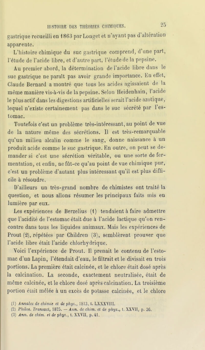 gastrique recueilli en 1 863 parLonget et n'ayant pas d'altération apparente. L'histoire chimique du suc gastrique comprend, d'une part, l'étude de l'acide libre, et d'autre part, l'étude de la popsine. Au premier abord, la détermination de l'acide libre dans le suc gastrique ne paraît pas avoir grande importance. En eflet, Claude Bernard a montré que tous les acides agissaient de la même manière vis-à-vis de la pepsine. Selon Heidenhain, l'acide le plus actif dans les digestions artificielles serait l'acide azotique, lequel n'existe certainement pas dans le suc sécrété par l'es- tomac. Toutefois c'est un problème très-intéressant, au point de vue de la nature même des sécrétions. Il est très-remarquable qu'un milieu alcalin comme le sang, donne naissance à un produit acide comme le suc gastrique. En outre, on peut se de- mander si c'est une sécrétion véritable, ou une sorte de fer- mentation, et enfin, ne fût-ce qu'au point de vue chimique pur, c'est un problème d'autant plus intéressant qu'il est plus diffi- cile à résoudre. D'ailleurs un très-grand nombre de chimistes ont traité la question, et nous allons résumer les principaux faits mis en lumière par eux. Les expériences de Berzelius (1) tendaient à faire admettre que l'acidité de l'estomac était due à l'acide lactique qu'on ren- contre dans tous les liquides animaux. Mais les expériences de Prout (2), répétées par Children (3), semblèrent prouver que l'acide libre était l'acide chlorhydrique. Voici l'expérience de Prout. Il prenait le contenu de l'esto- mac d'un Lapin, l'étendait d'eau, le filtrait et le divisait en trois portions. La première était calcinée, et le chlore était dosé après la calcination. La seconde, exactement neutralisée, était de même calcinée, et le chlore dosé après calcination. La troisième portion était mêlée à un excès de potasse calcinée, et le chlore (1) Annales de chimie et de phys., 1813, t. LXXXYIII. (2) Philos. Transact, 1825. — Ann. de chim. et de phys., t. XXVII, p. 36. (3) Ann. de chim. et de phys., t. XXVII, p. 41.