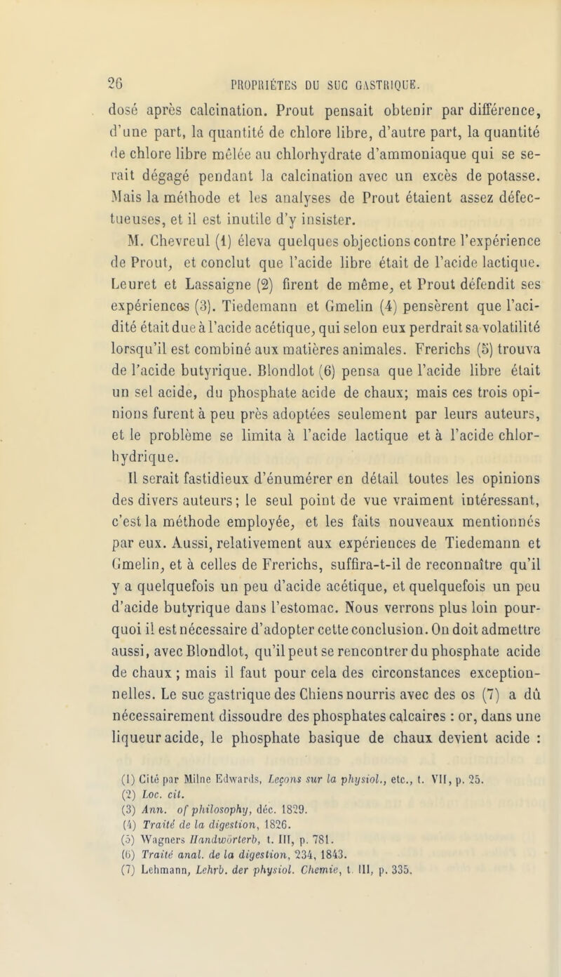 dose après calcination. Prout pensait obtenir par différence, d'une part, la quantité de chlore libre, d'autre part, la quantité de chlore libre mêlée au chlorhydrate d'ammoniaque qui se se- rait dégagé pendant la calcination avec un excès de potasse. Mais la méthode et les analyses de Prout étaient assez défec- tueuses, et il est inutile d'y insister. M. Chevreul (1) éleva quelques objections contre l'expérience de Prout, et conclut que l'acide libre était de l'acide lactique. Leuret et Lassaigne (2) firent de même, et Prout défendit ses expériences (3). Tiedemann et Gmelin (4) pensèrent que l'aci- dité était due à l'acide acétique, qui selon eux perdrait sa volatilité lorsqu'il est combiné aux matières animales. Frerichs (5) trouva de l'acide butyrique. Blondlot (6) pensa que l'acide libre était un sel acide, du phosphate acide de chaux; mais ces trois opi- nions furent à peu près adoptées seulement par leurs auteurs, et le problème se limita à l'acide lactique et à l'acide chlor- hydrique. Il serait fastidieux d'énumérer en détail toutes les opinions des divers auteurs; le seul point de vue vraiment intéressant, c'est la méthode employée, et les faits nouveaux mentionnés par eux. Aussi, relativement aux expériences de Tiedemann et Clmelin, et à celles de Frerichs, suffira-t-il de reconnaître qu'il y a quelquefois un peu d'acide acétique, et quelquefois un peu d'acide butyrique dans l'estomac. Nous verrons plus loin pour- quoi il est nécessaire d'adopter cette conclusion. On doit admettre aussi, avec Blondlot, qu'il peut se rencontrer du phosphate acide de chaux ; mais il faut pour cela des circonstances exception- nelles. Le suc gastrique des Chiens nourris avec des os (7) a dû nécessairement dissoudre des phosphates calcaires : or, dans une liqueur acide, le phosphate basique de chaux devient acide : (1) Cité par Milne Edwards, Leçons sur la physiol., etc., t. VII, p. 25. (2) Loc. cit. (3) Ann. of philosophy, déc. 1829. (4) Traité de la digestion, 1826. (5) Wagners Handwôrterb, t. III, p. 781. (6) Traité anal, de la digestion, 234, 1843. (7) Lehmann, Lehrb. der physiol. Chemie, t. 111, p. 335.