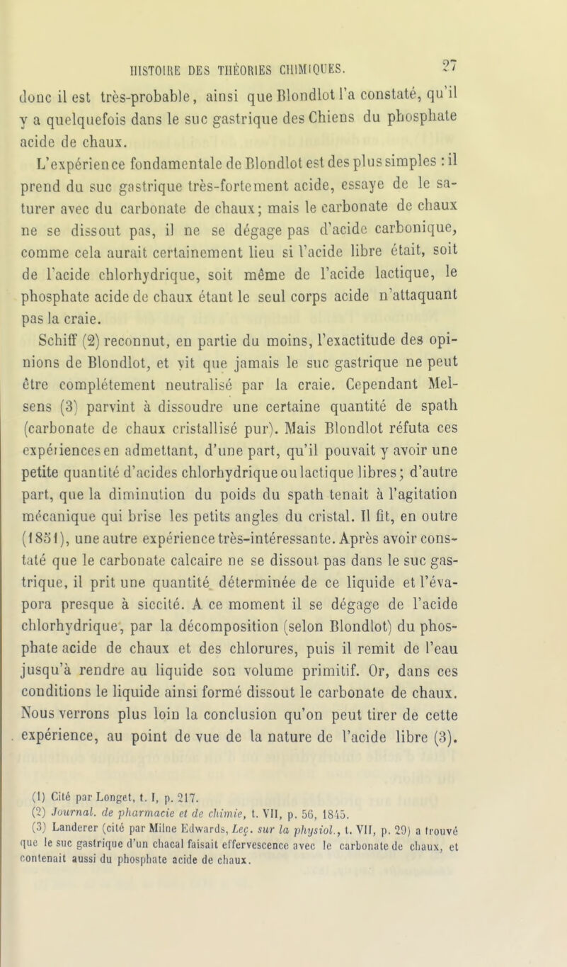 donc il est très-probable, ainsi que Blondlot l'a constaté, qu'il y a quelquefois dans le suc gastrique des Chiens du phosphate acide de chaux. L'expérience fondamentale de Blondlot est des plus simples : il prend du suc gastrique très-fortement acide, essaye de le sa- turer avec du carbonate de chaux; mais le carbonate de chaux ne se dissout pas, il ne se dégage pas d'acide carbonique, comme cela aurait certainement lieu si l'acide libre était, soit de l'acide ehlorhydrique, soit même de l'acide lactique, le phosphate acide de chaux étant le seul corps acide n'attaquant pas la craie. Schiff (2) reconnut, en partie du moins, l'exactitude des opi- nions de Blondlot, et vit que jamais le suc gastrique ne peut être complètement neutralisé par la craie. Cependant Mel- sens (3) parvint à dissoudre une certaine quantité de spath (carbonate de chaux cristallisé pur). Mais Blondlot réfuta ces expériencesen admettant, d'une part, qu'il pouvait y avoir une petite quantité d'acides ehlorhydrique ou lactique libres; d'autre part, que la diminution du poids du spath tenait à l'agitation mécanique qui brise les petits angles du cristal. Il fît, en outre (1851), une autre expérience très-intéressante. Après avoir cons- taté que le carbonate calcaire ne se dissout, pas dans le suc gas- trique, il prit une quantité déterminée de ce liquide et l'éva- pora presque à siccité. A ce moment il se dégage de l'acide ehlorhydrique, par la décomposition (selon Blondlot) du phos- phate acide de chaux et des chlorures, puis il remit de l'eau jusqu'à rendre au liquide son volume primitif. Or, dans ces conditions le liquide ainsi formé dissout le carbonate de chaux. Nous verrons plus loin la conclusion qu'on peut tirer de cette expérience, au point de vue de la nature de l'acide libre (3), (1) Cité par Longet, t. I, p. 217. (2) Journal, de pharmacie et de chimie, t. VII, p. 56, 1845. (3) Landerer (cité par Milne Edwards, Leç. sur la physiol, t. VII, p. 29) a trouvé que le suc gastrique d'un chacal faisait effervescence avec le carbonate de chaux, et contenait aussi du phosphate acide de chaux.