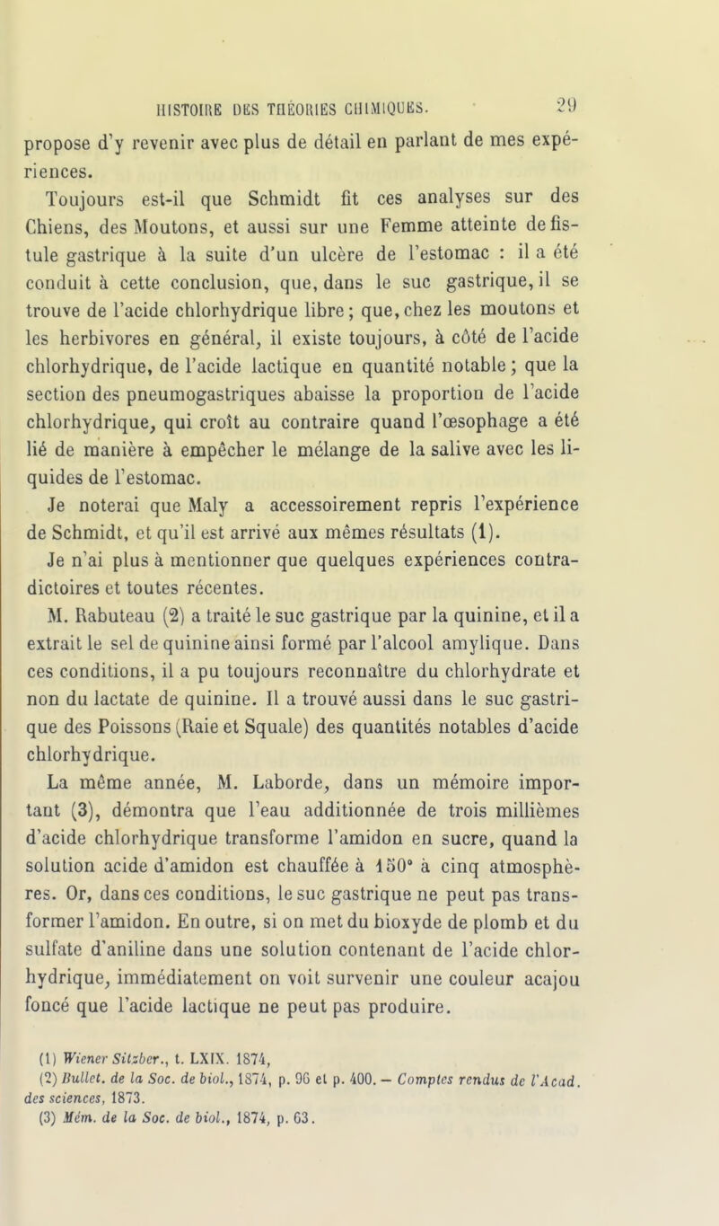 propose d'y revenir avec plus de détail en parlant de mes expé- riences. Toujours est-il que Schmidt fit ces analyses sur des Chiens, des Moutons, et aussi sur une Femme atteinte de fis- tule gastrique à la suite d'un ulcère de l'estomac : il a été conduit à cette conclusion, que, dans le suc gastrique, il se trouve de l'acide chlorhydrique libre; que,chez les moutons et les herbivores en général, il existe toujours, à côté de l'acide chlorhydrique, de l'acide lactique en quantité notable ; que la section des pneumogastriques abaisse la proportion de l'acide chlorhydrique, qui croît au contraire quand l'œsophage a été lié de manière à empêcher le mélange de la salive avec les li- quides de l'estomac. Je noterai que Maly a accessoirement repris l'expérience de Schmidt, et qu'il est arrivé aux mêmes résultats (i). Je n'ai plus à mentionner que quelques expériences contra- dictoires et toutes récentes. M. Rabuteau (2) a traité le suc gastrique par la quinine, et il a extrait le sel de quinine ainsi formé par l'alcool amylique. Dans ces conditions, il a pu toujours reconnaître du chlorhydrate et non du lactate de quinine. Il a trouvé aussi dans le suc gastri- que des Poissons (Raie et Squale) des quantités notables d'acide chlorhydrique. La même année, M. Laborde, dans un mémoire impor- tant (3), démontra que l'eau additionnée de trois millièmes d'acide chlorhydrique transforme l'amidon en sucre, quand la solution acide d'amidon est chauffée à 450° à cinq atmosphè- res. Or, dans ces conditions, le suc gastrique ne peut pas trans- former l'amidon. En outre, si on met du bioxyde de plomb et du sulfate d'aniline dans une solution contenant de l'acide chlor- hydrique, immédiatement on voit survenir une couleur acajou foncé que l'acide lactique ne peut pas produire. (1) Wiener Sitzber., t. LX1X. 1874, (2) Bullet. de la Soc. de biol., 1874, p. 9G et p. 400. - Comptes rendus de l'Acad. des sciences, 1873. (3) Mém. de la Soc. de biol., 1874, p. G3.
