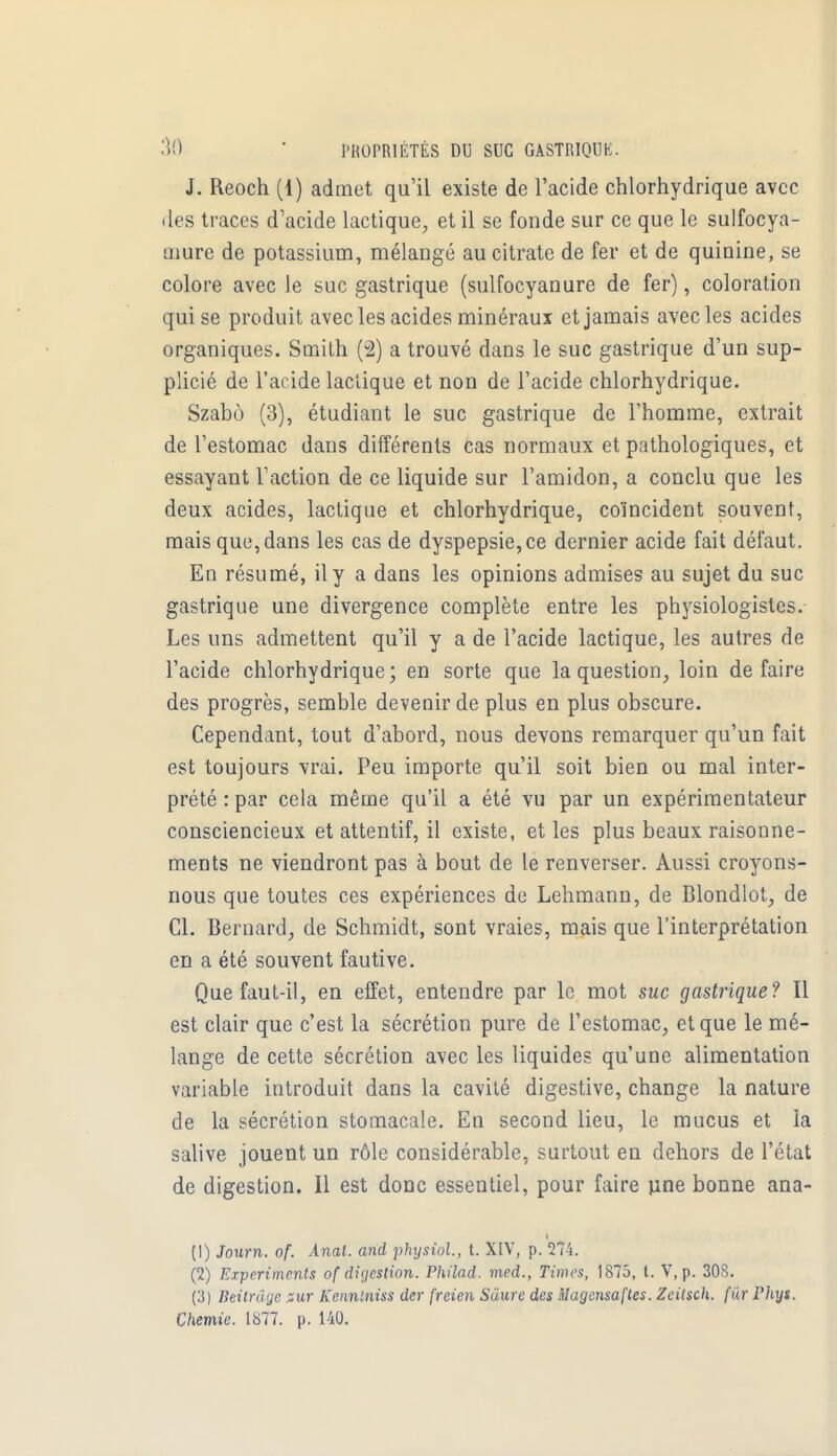 J. Reoch (1) admet qu'il existe de l'acide chlorhydrique avec des traces d'acide lactique, et il se fonde sur ce que le sulfocya- Liiure de potassium, mélangé au citrate de fer et de quinine, se colore avec le suc gastrique (sulfocyanure de fer), coloration qui se produit avec les acides minéraux et jamais avec les acides organiques. Smith (2) a trouvé dans le suc gastrique d'un sup- plicié de l'acide lactique et non de l'acide chlorhydrique. Szabo (3), étudiant le suc gastrique de l'homme, extrait de l'estomac dans différents cas normaux et pathologiques, et essayant l'action de ce liquide sur l'amidon, a conclu que les deux acides, lactique et chlorhydrique, coïncident souvent, mais que, dans les cas de dyspepsie, ce dernier acide fait défaut. En résumé, il y a dans les opinions admises au sujet du suc gastrique une divergence complète entre les physiologistes. Les uns admettent qu'il y a de l'acide lactique, les autres de l'acide chlorhydrique; en sorte que la question, loin défaire des progrès, semble devenir de plus en plus obscure. Cependant, tout d'abord, nous devons remarquer qu'un fait est toujours vrai. Peu importe qu'il soit bien ou mal inter- prété : par cela même qu'il a été vu par un expérimentateur consciencieux et attentif, il existe, et les plus beaux raisonne- ments ne viendront pas à bout de le renverser. Aussi croyons- nous que toutes ces expériences de Lehmann, de Blondlot, de Cl. Bernard, de Schmidt, sont vraies, mais que l'interprétation en a été souvent fautive. Que faut-il, en effet, entendre par le mot suc gastrique? Il est clair que c'est la sécrétion pure de l'estomac, et que le mé- lange de cette sécrétion avec les liquides qu'une alimentation variable introduit dans la cavité digestive, change la nature de la sécrétion stomacale. En second lieu, le mucus et la salive jouent un rôle considérable, surtout en dehors de l'état de digestion. Il est donc essentiel, pour faire une bonne ana- (1) Journ. of. Anal, and physiol, t. XIV, p. 274. (2) Experiments of digestion. Philad. med., Times, 1875, t. V, p. 308. ('S) Beilrâge pur Kenntniss der freien Sàure des Magensaftes. Zeilsch. fur riiys. Chemie. 1877. p. 140.