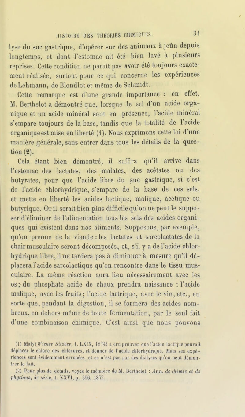 lyse du suc gastrique, d'opérer sur des animaux à jeun depuis longtemps, et dont l'estomac ait été bien lavé à plusieurs reprises. Cette condition ne paraît pas avoir été toujours exacte- ment réalisée, surtout pour ce qui concerne les expériences deLehmann, de Blondlot et même de Schmidt. Cette remarque est d'une grande importance : en effet, M. Berthelot a démontré que, lorsque le sel d'un acide orga- nique et un acide minéral sont en présence, l'acide minéral s'empare toujours de la base, tandis que la totalité de l'acide organique est mise en liberté (1). Nous exprimons cette loi d'une manière générale, sans entrer dans tous les détails de la ques- tion (2). Cela étant bien démontré, il suffira qu'il arrive dans l'estomac des lactates, des malates, des acétates ou des butyrates, pour que l'acide libre du suc gastrique, si c'est de l'acide chlorhydrique, s'empare de la base de ces sels, et mette en liberté les acides lactique, malique, acétique ou butyrique. Or il serait bien plus difficile qu'on ne peut le suppo- ser d'éliminer de l'alimentation tous les sels des acides organi- ques qui existent dans nos aliments. Supposons, par exemple, qu'on prenne de la viande : les lactates et sarcolactates de la chair musculaire seront décomposés, et, s'il y a de l'acide chlor- hydrique libre, il ne tardera pas à diminuer à mesure qu'il dé- placera l'acide sarcolactique qu'on rencontre dans le tissu mus- culaire. La même réaction aura lieu nécessairement avec les os ; du phosphate acide de chaux prendra naissance : l'acide malique, avec les fruits; l'acide tartrique, avec le vin, etc., en sorte que, pendant la digestion, il se formera des acides nom- breux, en dehors même de toute fermentation, par le seul fait d'une combinaison chimique. C'est ainsi que nous pouvons (1) MaU (Wiener Sitzber, t. LXIX, 1874) a cru prouver que l'acide lactique pouvait déplacer le chlore des chlorures, et donner de l'acide chlorhydrique. Mais ses expé- riences sont évidemment erronées, et ce n'est pas par des dialyses qu'on peut démon- trer le fait. (2) Pour plus de détails, voyez le mémoire de M. Berthelot : Ann. de chimie cl de physique, 4e série, t. XXVf, p. 3%. 1872.