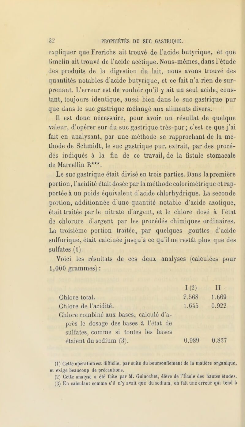 expliquer que Frerichs ait trouvé de l'acide butyrique, et que Gmelin ait trouvé de l'acide acétique. Nous-mêmes,dans l'étude des produits de la digestion du lait, nous avons trouvé des quantités notables d'acide butyrique, et ce fait n'a rien de sur- prenant. L'erreur est de vouloir qu'il y ait un seul acide, cons- tant, toujours identique, aussi bien dans le suc gastrique pur que dans le suc gastrique mélangé aux aliments divers. Il est donc nécessaire, pour avoir un résullat de quelque valeur, d'opérer sur du suc gastrique très-pur; c'est ce que j'ai fait en analysant, par une méthode se rapprochant de la mé- thode de Schmidt, le suc gastrique pur, extrait, par des procé- dés indiqués à la fin de ce travail, de la fistule stomacale de Marcellin R***. Le suc gastrique était divisé en trois parties. Dans la première portion, l'acidité était dosée par la méthode colorimétrique et rap- portée à un poids équivalent d'acide chlorhydrique. La seconde portion, additionnée d'une quantité notable d'acide azotique, était traitée par le nitrate d'argent, et le chlore dosé à l'état de chlorure d'argent par les procédés chimiques ordinaires. La troisième portion traitée, par quelques gouttes d'acide sulfurique, était calcinée jusqu'à ce qu'il ne restât plus que des sulfates (1). Voici les résultats de ces deux analyses (calculées pour 1,000 grammes) : I (2) II Chlore total. 2.568 1.G69 Chlore de l'acidité. 1.645 0.922 Chlore combiné aux bases, calculé d'a- près le dosage des bases à l'état de sulfates, comme si toutes les bases étaient du sodium (3). 0.989 0.837 (1) Cette opération est difficile, par suite du boursouflement de la matière organique, et exige beaucoup de précautions. (2) Celte analyse a été faite par M. Guinochel, élève de l'École des hautes études. (3) En calculant comme s'il n'y avait que du sodium, on fait une erreur qui tend à