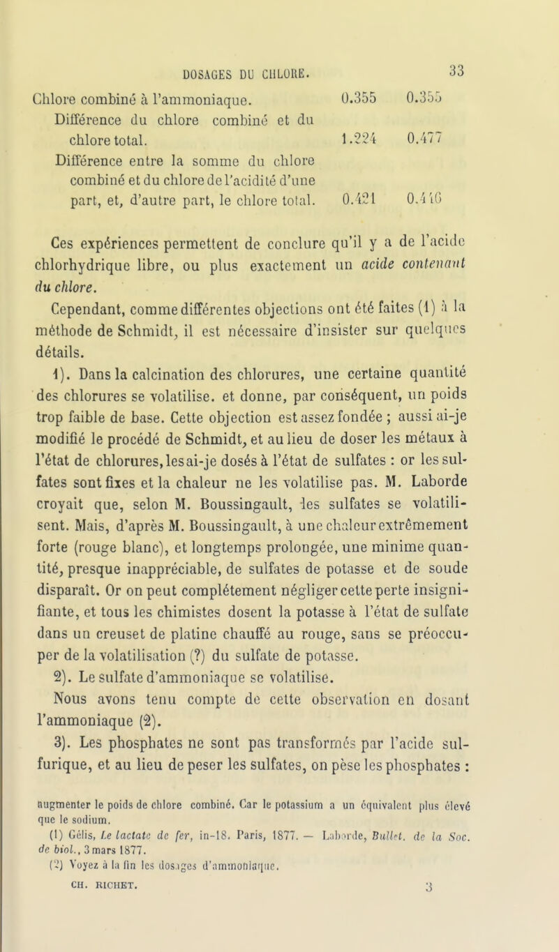 DOSAGES DU CHLORE. Chlore combiné à l'ammoniaque. Différence du chlore combiné et du chlore total. 0.355 0.355 0.477 Différence entre la somme du chlore combiné et du chlore de l'acidité d'une part, et, d'autre part, le chlore total. 0.421 0.4 40 Ces expériences permettent de conclure qu'il y a de l'acide chlorhydrique libre, ou plus exactement un acide contenant du chlore. Cependant, comme différentes objections ont été faites (1) h la méthode de Schmidt, il est nécessaire d'insister sur quelques détails. 4). Dans la calcination des chlorures, une certaine quantité des chlorures se volatilise, et donne, par conséquent, un poids trop faible de base. Cette objection est assez fondée ; aussi ai-je modifié le procédé de Schmidt, et au lieu de doser les métaux à l'état de chlorures, les ai-je dosés à l'état de sulfates : or les sul- fates sont fixes et la chaleur ne les volatilise pas. M. Laborde croyait que, selon M. Boussingault, les sulfates se volatili- sent. Mais, d'après M. Boussingault, à une chaleur extrêmement forte (rouge blanc), et longtemps prolongée, une minime quan- tité, presque inappréciable, de sulfates de potasse et de soude disparaît. Or on peut complètement négliger cette perte insigni- fiante, et tous les chimistes dosent la potasse à l'état de sulfate dans un creuset de platine chauffé au rouge, sans se préoccu- per de la volatilisation (?) du sulfate de potasse. 2) . Le sulfate d'ammoniaque se volatilise. Nous avons tenu compte de cette observation en dosant l'ammoniaque (2). 3) . Les phosphates ne sont pas transformés par l'acide sul- furique, et au lieu de peser les sulfates, on pèse les phosphates : augmenter le poids de chlore combiné. Car le potassium a un équivalent plus élevé que le sodium. (1) Gélis, Le lactatc de fer, in-18. Paris, 1877. — Laborde, BullH. de la Soc. de biol., 3 mars 1877. ('.!) Voyez à la lin les dos.iges d'ammoniaque. CH. RICHET. 3