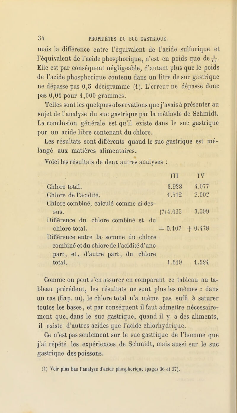 mais la différence entre l'équivalent de l'acide sulfurique et l'équivalent de l'acide phosphorique, n'est en poids que de^. Elle est par conséquent négligeable, d'autant plus que le poids de l'acide phosphorique contenu dans un litre de suc gastrique ne dépasse pas 0,5 décigramme (1). L'erreur ne dépasse donc pas 0,01 pour 1,000 grammes. Telles sont les quelques observations que j'avais à présenter au sujet de l'analyse du suc gastrique par la méthode de Schmidt. La conclusion générale est qu'il existe dans le suc gastrique pur un acide libre contenant du chlore. Les résultats sont différents quand le suc gastrique est mé- langé aux matières alimentaires. Voici les résultats de deux autres analyses : III IV Chlore total. 3.928 4.077 Chlore de l'acidité. 1.512 2.002 Chlore combiné, calculé comme ci-des- sus. (?) 4.035 3.599 Différence du chlore combiné et du chlore total. — 0.107 -f 0.478 Différence entre la somme du chlore combiné et du chlore de l'acidité d'une part, et, d'autre part, du chlore total. 1.619 1.524 Comme on peut s'en assurer en comparant ce tableau au ta- bleau précédent, les résultats ne sont plus les mêmes : dans un cas (Exp. m), le chlore total n'a même pas suffi à saturer toutes les bases, et par conséquent il faut admettre nécessaire- ment que, dans le suc gastrique, quand il y a des aliments, il existe d'autres acides que l'acide chlorhydrique. Ce n'est pas seulement sur le suc gastrique de l'homme que j'ai répété les expériences de Schmidt, mais aussi sur le suc gastrique des poissons. (1) Voir plus bas l'analyse d'acide phosphorique (pages 36 et 37).