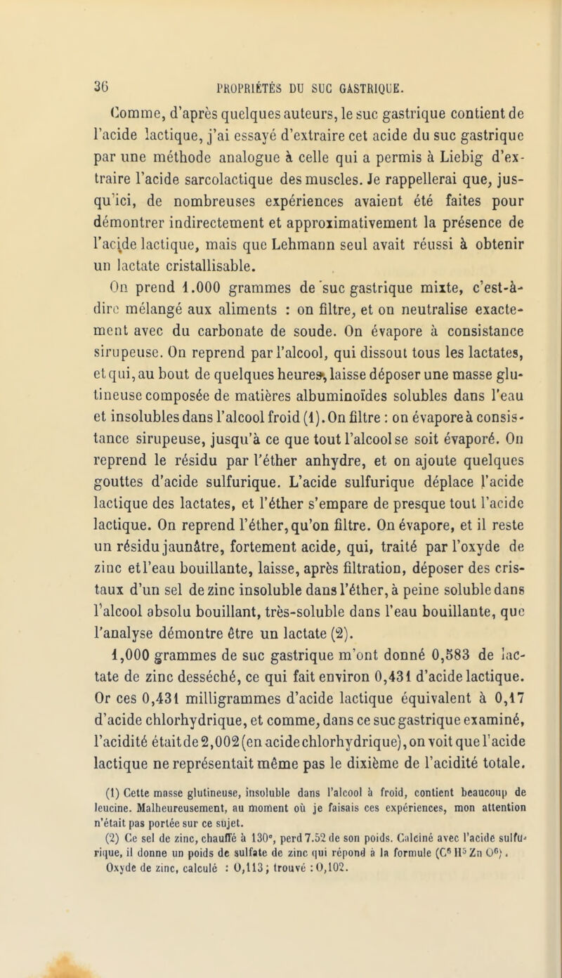 Comme, d'après quelques auteurs, le suc gastrique contient de l'acide lactique, j'ai essayé d'extraire cet acide du suc gastrique par une méthode analogue à celle qui a permis à Liebig d'ex- traire l'acide sarcolactique des muscles. Je rappellerai que, jus- qu'ici, de nombreuses expériences avaient été faites pour démontrer indirectement et approximativement la présence de l'acide lactique, mais que Lehmann seul avait réussi à obtenir un lactate cristallisable. On prend 1.000 grammes de suc gastrique mixte, c'est-à- dire mélangé aux aliments : on filtre, et on neutralise exacte- ment avec du carbonate de soude. On évapore à consistance sirupeuse. On reprend par l'alcool, qui dissout tous les lactates, et qui, au bout de quelques heure», laisse déposer une masse glu- tineuse composée de matières albuminoïdes solubles dans l'eau et insolubles dans l'alcool froid (1). On filtre : on évapore à consis- tance sirupeuse, jusqu'à ce que tout l'alcool se soit évaporé. On reprend le résidu par l'éther anhydre, et on ajoute quelques gouttes d'acide sulfurique. L'acide sulfurique déplace l'acide lactique des lactates, et l'éther s'empare de presque tout l'acide lactique. On reprend l'éther, qu'on filtre. On évapore, et il reste un résidu jaunâtre, fortement acide, qui, traité par l'oxyde de zinc etl'eau bouillante, laisse, après filtration, déposer des cris- taux d'un sel de zinc insoluble dans l'éther, à peine solubledans Talcool absolu bouillant, très-soluble dans l'eau bouillante, que l'analyse démontre être un lactate (2). 1,000 grammes de suc gastrique m'ont donné 0,583 de lac- tate de zinc desséché, ce qui fait environ 0,431 d'acide lactique. Or ces 0,431 milligrammes d'acide lactique équivalent à 0,17 d'acide chlorhydrique, et comme, dans ce suc gastrique examiné, l'acidité étaitde 2,002 (en acide chlorhydrique), on voit que l'acide lactique ne représentait même pas le dixième de l'acidité totale. (1) Cette masse glutineu9e, insoluble dans l'alcool à froid, contient beaucoup de leucine. Malheureusement, au moment où je faisais ces expériences, mon attention n'était pas portée sur ce sujet. (2) Ce sel de zinc, chauffé à 130°, perd 7.52 de son poids. Calciné avec l'acide suIfU' rique, il donne un poids de sulfate de zinc qui répond à la formule (Cfi H5Zn O6). Oxyde de zinc, calculé : 0,113; trouvé : 0,102.