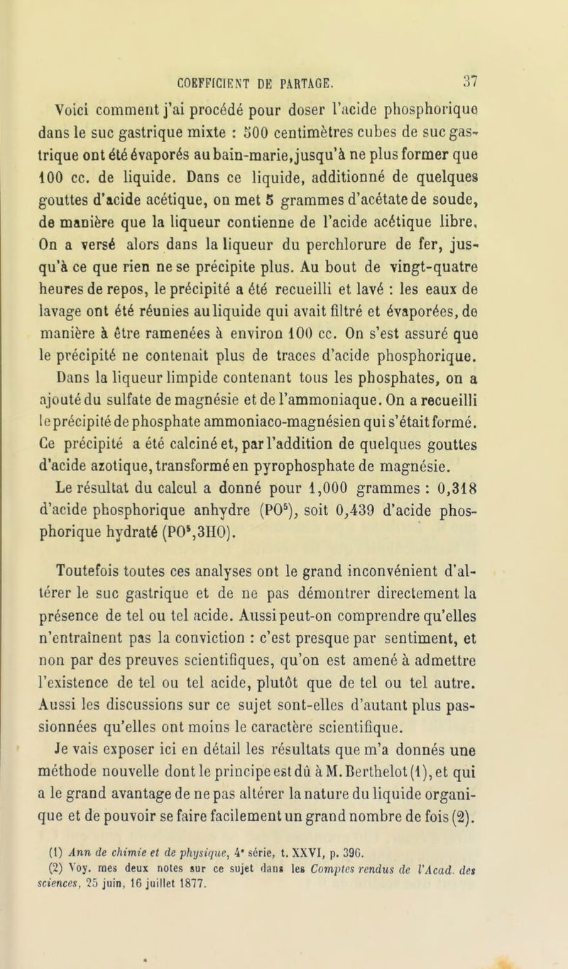 Voici comment j'ai procédé pour doser l'acide phosphoriquo dans le suc gastrique mixte : 500 centimètres cubes de suc gas- trique ont été évaporés au bain-marie, jusqu'à ne plus former que 100 ce. de liquide. Dans ce liquide, additionné de quelques gouttes d'acide acétique, on met 5 grammes d'acétate de soude, de manière que la liqueur contienne de l'acide acétique libre. On a versé alors dans la liqueur du perchlorure de fer, jus- qu'à ce que rien ne se précipite plus. Au bout de vingt-quatre heures de repos, le précipité a été recueilli et lavé : les eaux de lavage ont été réunies au liquide qui avait filtré et évaporées, de manière à être ramenées à environ 100 ce. On s'est assuré que le précipité ne contenait plus de traces d'acide phosphorique. Dans la liqueur limpide contenant tous les phosphates, on a ajouté du sulfate de magnésie et de l'ammoniaque. On a recueilli le précipité de phosphate ammoniaco-magnésien qui s'était formé. Ce précipité a été calciné et, par l'addition de quelques gouttes d'acide azotique, transformé en pyrophosphate de magnésie. Le résultat du calcul a donné pour 1,000 grammes : 0,318 d'acide phosphorique anhydre (PO5), soit 0,439 d'acide phos- phorique hydraté (POs,3HO). Toutefois toutes ces analyses ont le grand inconvénient d'al- térer le suc gastrique et de ne pas démontrer directement la présence de tel ou tel acide. Aussi peut-on comprendre qu'elles n'entraînent pas la conviction : c'est presque par sentiment, et non par des preuves scientifiques, qu'on est amené à admettre l'existence de tel ou tel acide, plutôt que de tel ou tel autre. Aussi les discussions sur ce sujet sont-elles d'autant plus pas- sionnées qu'elles ont moins le caractère scientifique. Je vais exposer ici en détail les résultats que m'a donnés une méthode nouvelle dont le principe est dû àM.Berthelot(l),et qui a le grand avantage de ne pas altérer la nature du liquide organi- que et de pouvoir se faire facilement un grand nombre de fois (2). (1) Ann de chimie et de physique, 4* série, t. XXVI, p. 39G. (2) Voy. mes deux notes sur ce sujet dan» les Comptes rendus de l'Acad. des sciences, 25 juin, 16 juillet 1877.