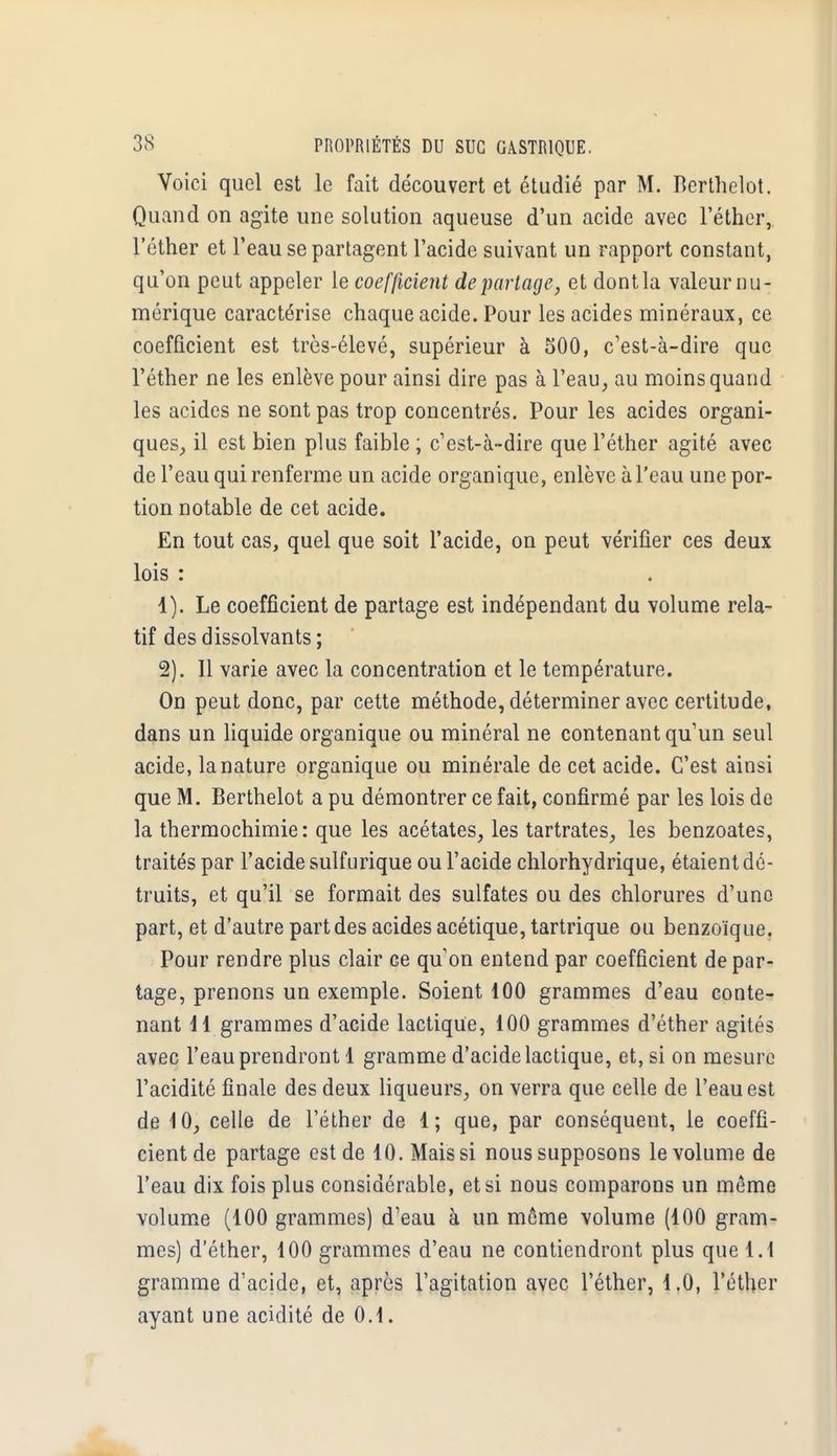 Voici quel est le fait découvert et étudié par M. Berthelot. Quand on agite une solution aqueuse d'un acide avec l'éther, l'éther et l'eau se partagent l'acide suivant un rapport constant, qu'on peut appeler le coefficient départage, et dontla valeur nu- mérique caractérise chaque acide. Pour les acides minéraux, ce coefficient est très-élevé, supérieur à 500, c'est-à-dire que l'éther ne les enlève pour ainsi dire pas à l'eau, au moins quand les acides ne sont pas trop concentrés. Pour les acides organi- ques, il est bien plus faible ; c'est-à-dire que l'éther agité avec de l'eau qui renferme un acide organique, enlève à l'eau une por- tion notable de cet acide. En tout cas, quel que soit l'acide, on peut vérifier ces deux lois : 1) . Le coefficient de partage est indépendant du volume rela- tif des dissolvants ; 2) . Il varie avec la concentration et le température. On peut donc, par cette méthode, déterminer avec certitude, dans un liquide organique ou minéral ne contenant qu'un seul acide, la nature organique ou minérale de cet acide. C'est ainsi que M. Berthelot a pu démontrer ce fait, confirmé par les lois de la thermochimie: que les acétates, les tartrates, les benzoates, traités par l'acide sulfurique ou l'acide chlorhydrique, étaient dé- truits, et qu'il se formait des sulfates ou des chlorures d'une part, et d'autre part des acides acétique, tartrique ou benzoïque. Pour rendre plus clair ce qu'on entend par coefficient de par- tage, prenons un exemple. Soient 100 grammes d'eau conte- nant 11 grammes d'acide lactique, 100 grammes d'éther agités avec l'eau prendront 1 gramme d'acide lactique, et, si on mesure l'acidité finale des deux liqueurs, on verra que celle de l'eau est de 10, celle de l'éther de 1; que, par conséquent, le coeffi- cient de partage est de 10. Mais si nous supposons le volume de l'eau dix fois plus considérable, et si nous comparons un même volume (100 grammes) d'eau à un même volume (100 gram- mes) d'éther, 100 grammes d'eau ne contiendront plus que 1.1 gramme d'acide, et, après l'agitation avec l'éther, 1.0, l'éther ayant une acidité de 0.1.