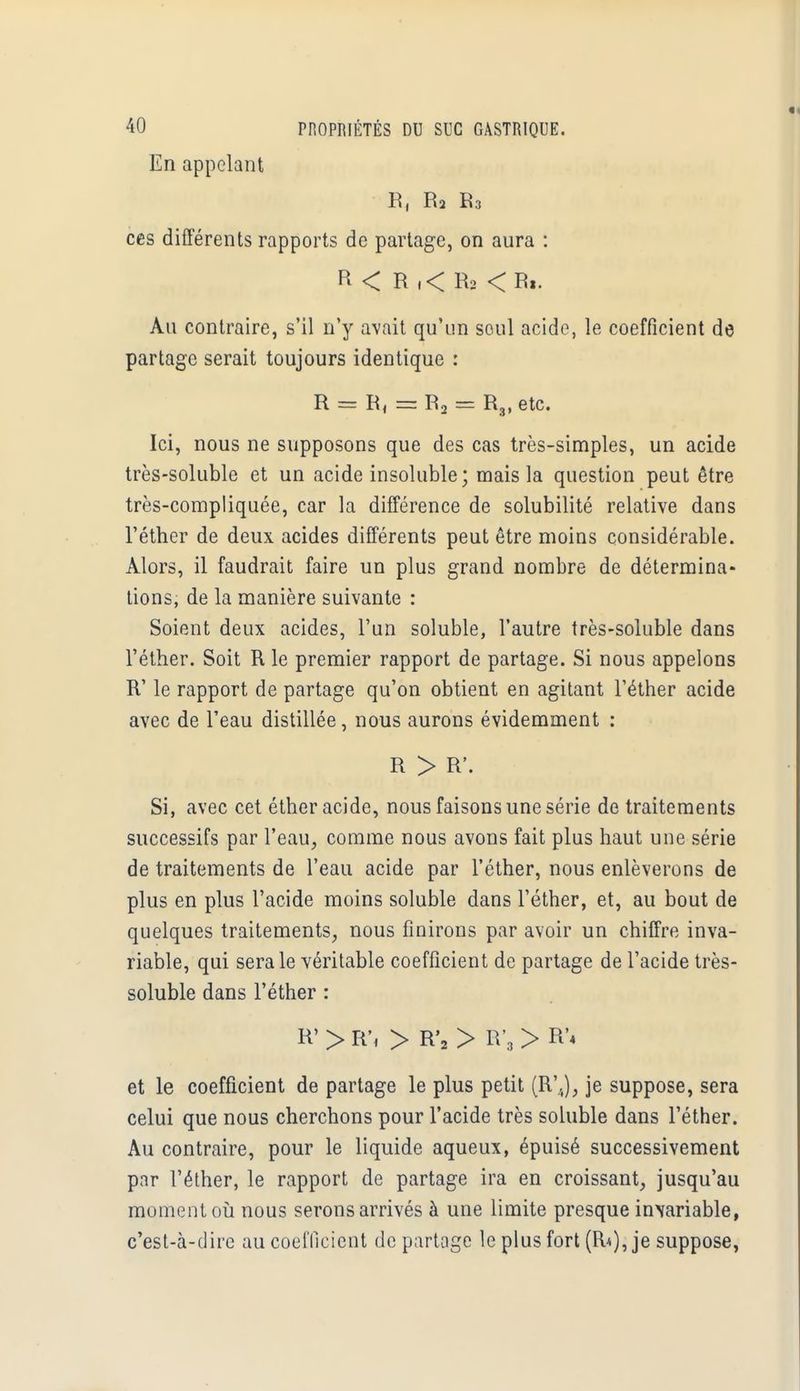 En appelant R, R2 R3 ces différents rapports de partage, on aura : R < R .< R2 <R». Au contraire, s'il n'y avait qu'un seul acide, le coefficient de partage serait toujours identique : R = R, = R2 = R3, etc. Ici, nous ne supposons que des cas très-simples, un acide très-soluble et un acide insoluble; mais la question peut être très-compliquée, car la différence de solubilité relative dans l'éther de deux acides différents peut être moins considérable. Alors, il faudrait faire un plus grand nombre de détermina- tions, de la manière suivante : Soient deux acides, l'un soluble, l'autre très-soluble dans l'éther. Soit R le premier rapport de partage. Si nous appelons R' le rapport de partage qu'on obtient en agitant l'éther acide avec de l'eau distillée, nous aurons évidemment : R > R'. Si, avec cet éther acide, nous faisons une série de traitements successifs par l'eau, comme nous avons fait plus haut une série de traitements de l'eau acide par l'éther, nous enlèverons de plus en plus l'acide moins soluble dans l'éther, et, au bout de quelques traitements, nous finirons par avoir un chiffre inva- riable, qui sera le véritable coefficient de partage de l'acide très- soluble dans l'éther : R' > R\ > R'2 > ET, > R'* et le coefficient de partage le plus petit (R'J, je suppose, sera celui que nous cherchons pour l'acide très soluble dans l'éther. Au contraire, pour le liquide aqueux, épuisé successivement par l'éther, le rapport de partage ira en croissant, jusqu'au moment où nous serons arrivés à une limite presque invariable, c'est-à-dire au coefficient départage le plus fort (R*), je suppose,
