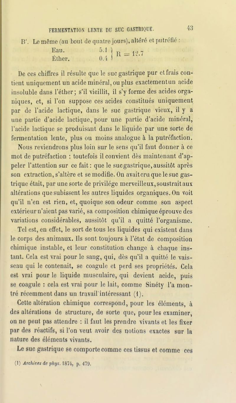 B'. Le môme (au bout de quatre jours), altéré et putréfié : Eau. 5.1 j ,9 ^ Éther. IU I De ces chiffres il résulte que le suc gastrique pur et frais con- tient uniquement un acide minéral, ou plus exactementun acide insoluble dans l'éther; s'il vieillit, il s'y forme des acides orga- niques, et, si l'on suppose ces acides constitués uniquement par de l'acide lactique, dans le suc gastrique vieux, il y a une partie d'acide lactique, pour une partie d'acide minéral, l'acide lactique se produisant dans le liquide par une sorte de fermentation lente, plus ou moins analogue à la putréfaction. Nous reviendrons plus loin sur le sens qu'il faut donner à ce mot de putréfaction : toutefois il convient dès maintenant d'ap- peler l'attention sur ce fait: que le sucgastrique,aussitôt après son extraction, s'altère et se modifie. On avait cru que le suc gas- trique était, par une sorte de privilège merveilleux, soustrait aux altérations que subissent les autres liquides organiques. On voit qu'il n'en est rien, et, quoique son odeur comme son aspect extérieur n'aient pas varié, sa composition chimique éprouve des variations considérables, aussitôt qu'il a quitté l'organisme. Tel est, en effet, le sort de tous les liquides qui existent dans le corps des animaux. Ils sont toujours à l'état de composition chimique instable, et leur constitution change à chaque ins- tant. Cela est vrai pour le sang, qui, dès qu'il a quitté le vais- seau qui le contenait, se coagule et perd ses propriétés. Cela est vrai pour le liquide musculaire, qui devient acide, puis se coagule : cela est vrai pour le lait, comme Sinéty l'a mon- tré récemment dans un travail'intéressant (1). Cette altération chimique correspond, pour les éléments, à des altérations de structure, de sorte que, pour les examiner, on ne peut pas attendre : il faut les prendre vivants et les fixer par des réactifs, si l'on veut avoir des notions exactes sur la nature des éléments vivants. Le suc gastrique se comporte comme ces tissus et comme ces (1) Archives de phys. 1874, p. 479. \