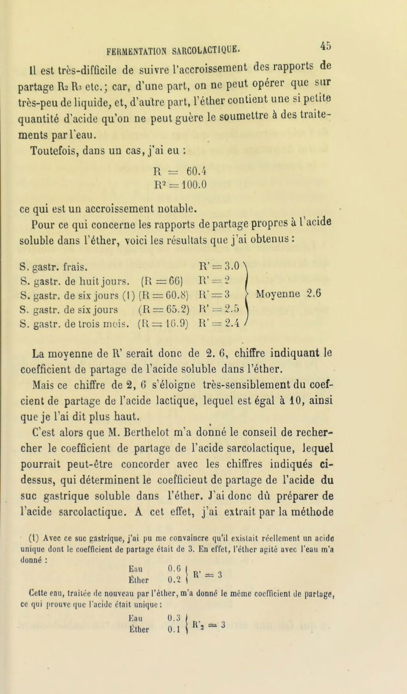 Il est très-difficile de suivre l'accroissement des rapports de partage R2 R3 etc.; car, d'une part, on ne peut opérer que sur très-peu de liquide, et, d'autre part, l'éther contient une si petite quantité d'acide qu'on ne peut guère le soumettre à des traite- ments par l'eau. Toutefois, dans un cas, j'ai eu : R = 60.4 R2 = 100.0 ce qui est un accroissement notable. Pour ce qui concerne les rapports de partage propres à l'acide soluble dans l'éther, voici les résultats que j'ai obtenus : S. gastr. frais. R' — 3.0 9 S. gastr. de huit jours. (R=GG) R' S. gastr. de six jours (1 ) (R = 60.8) R' = 3 \ Moyenne 2.6 S. gastr. de six jours (R = 65.2) R* = 2.5 S. gastr. de trois mois. (R. = 10.9) R' = 2.4 La moyenne de R' serait donc de 2. 6, chiffre indiquant le coefficient de partage de l'acide soluble dans l'éther. Mais ce chiffre de 2, 6 s'éloigne très-sensiblement du coef- cient de partage de l'acide lactique, lequel est égal à 10, ainsi que je l'ai dit plus haut. C'est alors que M. Berthelot m'a donné le conseil de recher- cher le coefficient de partage de l'acide sarcolactique, lequel pourrait peut-être concorder avec les chiffres indiqués ci- dessus, qui déterminent le coefficieut de partage de l'acide du suc gastrique soluble dans l'éther. J'ai donc dù préparer de l'acide sarcolactique. A cet effet, j'ai extrait par la méthode (l) Avec ce suc gastrique, j'ai pu me convaincre qu'il existait réellement un acide unique dont le coefficient de partage était de 3. En effet, l'éther agité avec l'eau m'a donné : Eau 0.6 I Élher 0.2 i ^ J Cette enu, traitée de nouveau par l'éther, m'a donné le même coefficient de partage, ce qui prouve que l'acide était unique: Eau 0.3 Éïher 0.1 H'