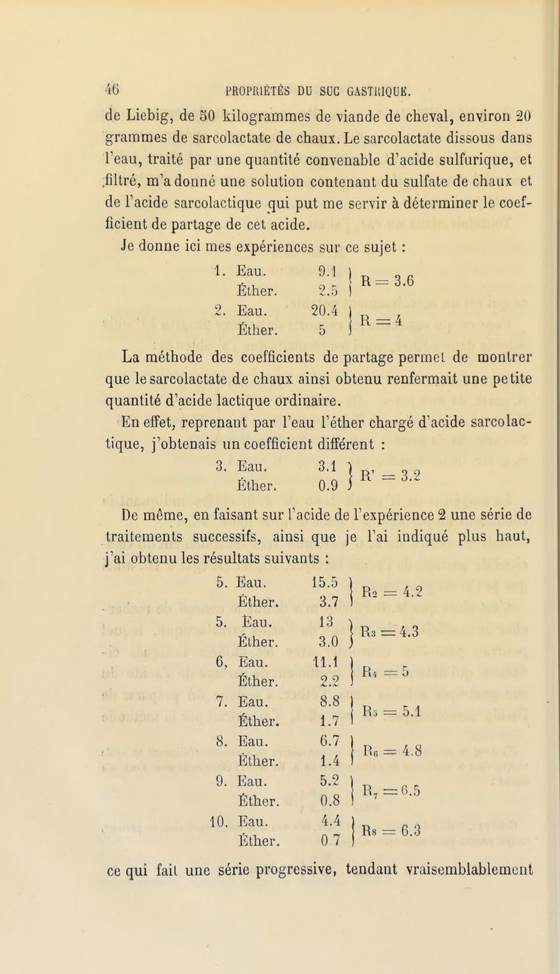 de Liebig, de 50 kilogrammes de viande de cheval, environ 20 grammes de sarcolactate de chaux. Le sarcolactate dissous dans l'eau, traité par une quantité convenable d'acide sulfurique, et .filtré, m'a donné une solution contenant du sulfate de chaux et de l'acide sarcolactique qui put me servir à déterminer le coef- ficient de partage de cet acide. Je donne ici mes expériences sur ce sujet : 1. Eau. 9.1 | Éther. 2.5 ) 2. Eau. 20.4 Éther. 5 R La méthode des coefficients de partage pennel de montrer que le sarcolactate de chaux ainsi obtenu renfermait une petite quantité d'acide lactique ordinaire. En effet, reprenant par l'eau l'éther chargé d'acide sarcolac- tique, j'obtenais un coefficient différent : 3. Eau. 3.1 Éther. 0.9 ] R' = 3.2 De même, en faisant sur l'acide de l'expérience 2 une série de traitements successifs, ainsi que je l'ai indiqué plus haut, j'ai obtenu les résultats suivants : 5. Eau. 15.5 Éther. 3.7 5. Eau. 13 Éther. 3.0 6, Eau. 11.1 Éther. 2.2 7. Eau. 8.8 Éther. 1.7 8. Eau. 6.7 Éther. 1.4 9. Eau. 5.2 Éther. 0.8 10. Eau. 4.4 Éther. 07 Rs = 4.2 R3 = 4.3 = 5 R5 = 5.1 R6 = 4.8 = 0.5 Rs = 6.3 ce qui fait une série progressive, tendant vraisemblablement