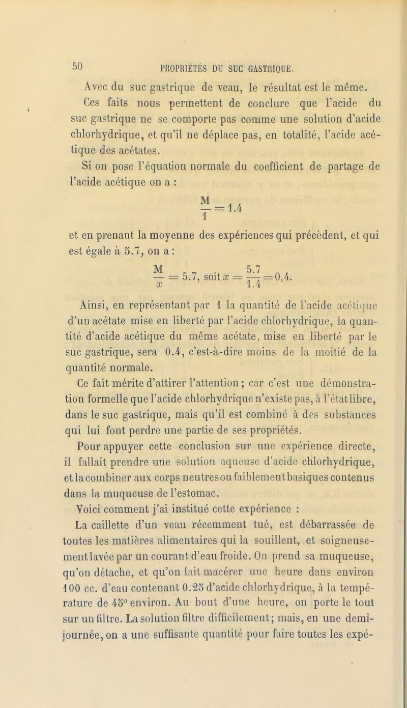 Avec du suc gastrique de veau, le résultat est le même. Ces faits nous permettent de conclure que l'acide du suc gastrique ne se comporte pas comme une solution d'acide chlorhydrique, et qu'il ne déplace pas, en totalité, l'acide acé- tique des acétates. Si on pose l'équation normale du coefficient de partage de l'acide acétique on a : et en prenant la moyenne des expériences qui précèdent, et qui est égale à 5.7, on a : M I7 -, 5-7 A, — = 5./, soit x = — = 0,4. x 1.4 Ainsi, en représentant par 1 la quantité de l'acide acétique d'un acétate mise en liberté par l'acide chlorhydrique, la quan- tité d'acide acétique du même acétate, mise en liberté par le suc gastrique, sera 0.4, c'est-à-dire moins de la moitié de la quantité normale. Ce fait mérite d'attirer l'attention ; car c'est une démonstra- tion formelle que l'acide chlorhydrique n'existe pas, à l'état libre, dans le suc gastrique, mais qu'il est combiné à des substances qui lui font perdre une partie de ses propriétés. Pour appuyer cette conclusion sur une expérience directe, il fallait prendre une solution aqueuse d'acide chlorhydrique, etlacombiner aux corps neutresoufaiblementbasiques contenus dans la muqueuse de l'estomac. Voici comment j'ai institué cette expérience : La caillette d'un veau récemment tué, est débarrassée de toutes les matières alimentaires qui la souillent, et soigneuse- mentlavéepar un courant, d'eau froide. On prend sa muqueuse, qu'on détache, et qu'on fait macérer une heure dans environ 100 ce. d'eau contenant 0.25 d'acide chlorhydrique, à la tempé- rature de 45° environ. Au bout d'une heure, on porte le tout sur un filtre. La solution filtre difficilement; mais, en une demi- journée, on a une suffisante quantité pour faire toutes les expé-