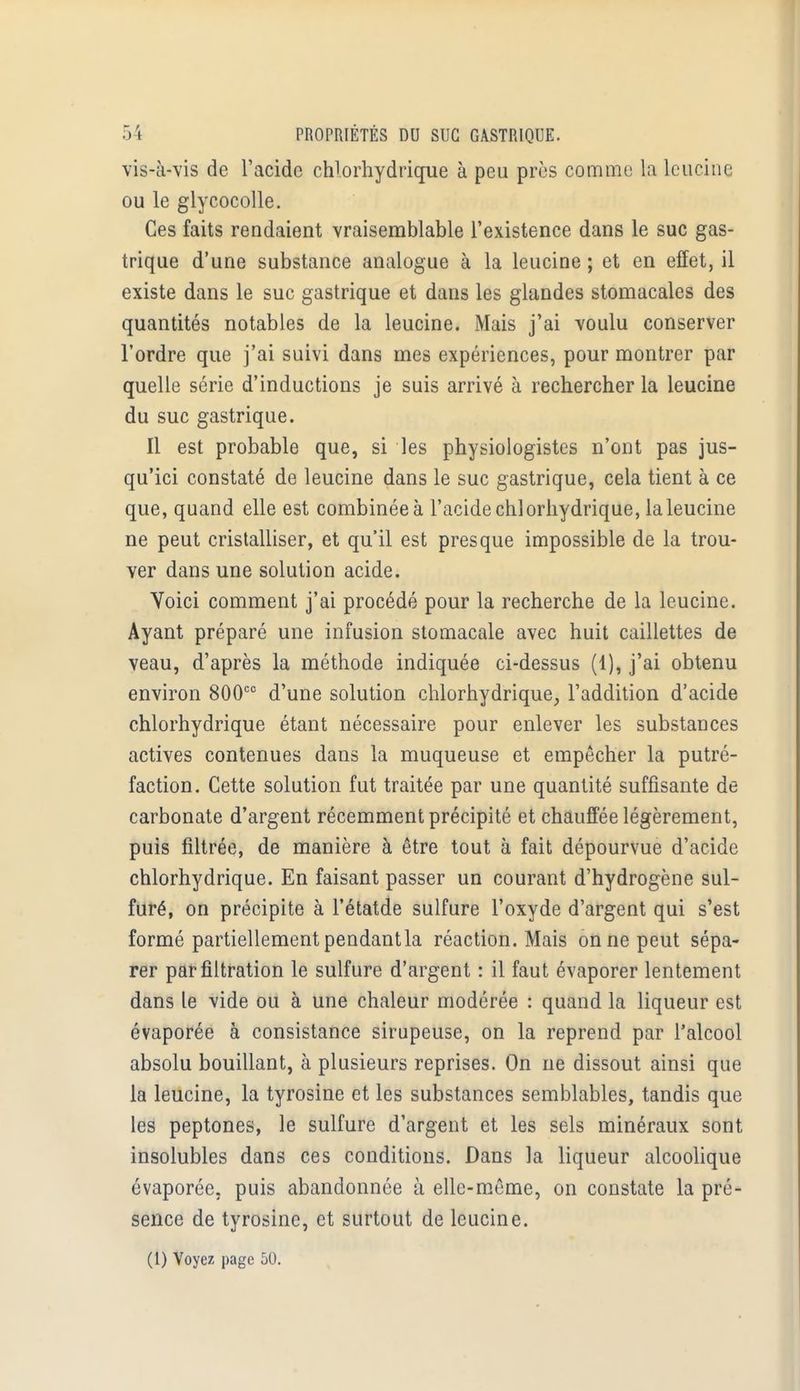 vis-à-vis de l'acide chlorhydrique à peu près comme la leucine ou le glycocolle. Ces faits rendaient vraisemblable l'existence dans le suc gas- trique d'une substance analogue à la leucine ; et en effet, il existe dans le suc gastrique et dans les glandes stomacales des quantités notables de la leucine. Mais j'ai voulu conserver l'ordre que j'ai suivi dans mes expériences, pour montrer par quelle série d'inductions je suis arrivé à rechercher la leucine du suc gastrique. Il est probable que, si les physiologistes n'ont pas jus- qu'ici constaté de leucine dans le suc gastrique, cela tient à ce que, quand elle est combinée à l'acide chlorhydrique, la leucine ne peut cristalliser, et qu'il est presque impossible de la trou- ver dans une solution acide. Voici comment j'ai procédé pour la recherche de la leucine. Ayant préparé une infusion stomacale avec huit caillettes de veau, d'après la méthode indiquée ci-dessus (1), j'ai obtenu environ 800cc d'une solution chlorhydrique, l'addition d'acide chlorhydrique étant nécessaire pour enlever les substances actives contenues dans la muqueuse et empêcher la putré- faction. Cette solution fut traitée par une quantité suffisante de carbonate d'argent récemment précipité et chauffée légèrement, puis filtrée, de manière à être tout à fait dépourvue d'acide chlorhydrique. En faisant passer un courant d'hydrogène sul- furé, on précipite à l'étatde sulfure l'oxyde d'argent qui s'est formé partiellement pendant la réaction. Mais on ne peut sépa- rer parfiltration le sulfure d'argent : il faut évaporer lentement dans le vide ou à une chaleur modérée : quand la liqueur est évaporée à consistance sirupeuse, on la reprend par l'alcool absolu bouillant, à plusieurs reprises. On ne dissout ainsi que la leucine, la tyrosine et les substances semblables, tandis que les peptones, le sulfure d'argent et les sels minéraux sont insolubles dans ces conditions. Dans la liqueur alcoolique évaporée, puis abandonnée à elle-même, on constate la pré- sence de tyrosine, et surtout de leucine.