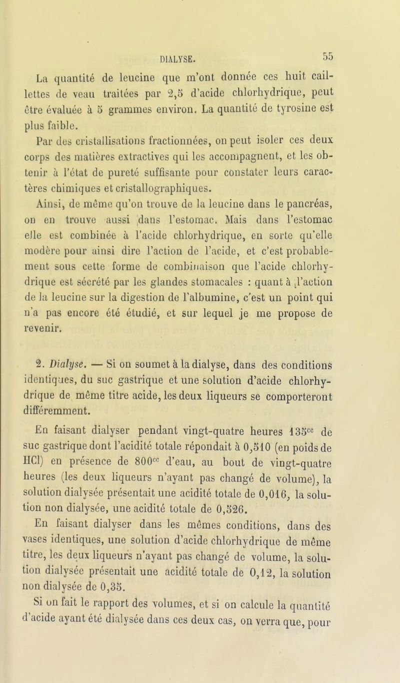 La quantité de leucine que m'ont donnée ces huit cail- lettes de veau traitées par 2,5 d'acide chlorhydriquc, peut être évaluée à 5 grammes environ. La quantité de tyrosine est plus faible. Par des cristallisations fractionnées, on peut isoler ces deux corps des matières extractives qui les accompagnent, et les ob- tenir à l'état de pureté suffisante pour constater leurs carac- tères chimiques et cristallographiques. Ainsi, de même qu'on trouve de la leucine dans le pancréas, on en trouve aussi daus l'estomac. Mais dans l'estomac elle est combinée à l'acide chlorhydriquc, en sorte qu'elle modère pour ainsi dire l'action de l'acide, et c'est probable- ment sous cette forme de combinaison que l'acide chlorhy- drique est sécrété par les glandes stomacales : quant à ,1'action de la leucine sur la digestion de l'albumine, c'est un point qui n'a pas encore été étudié, et sur lequel je me propose de revenir. 2. Dialyse. — Si on soumet à la dialyse, dans des conditions identiques, du suc gastrique et une solution d'acide chlorhy- drique de même titre acide, les deux liqueurs se comporteront différemment. En faisant dialyser pendant vingt-quatre heures 135cc de suc gastrique dont l'acidité totale répondait à 0,510 (en poids de HC1) en présence de 800cc d'eau, au bout de vingt-quatre heures (les deux liqueurs n'ayant pas changé de volume), la solution dialysée présentait une acidité totale de 0,016, la solu- tion non dialysée, une acidité totale de 0,526. En faisant dialyser dans les mêmes conditions, dans des vases identiques, une solution d'acide chlorhydrique de même titre, les deux liqueurs n'ayant pas changé de volume, la solu- tion dialysée présentait une acidité totale de 0,12, la solution non dialysée de 0,35. Si on fait le rapport des volumes, et si on calcule la quantité d'acide ayant été dialysée dans ces deux cas, on verra que, pour