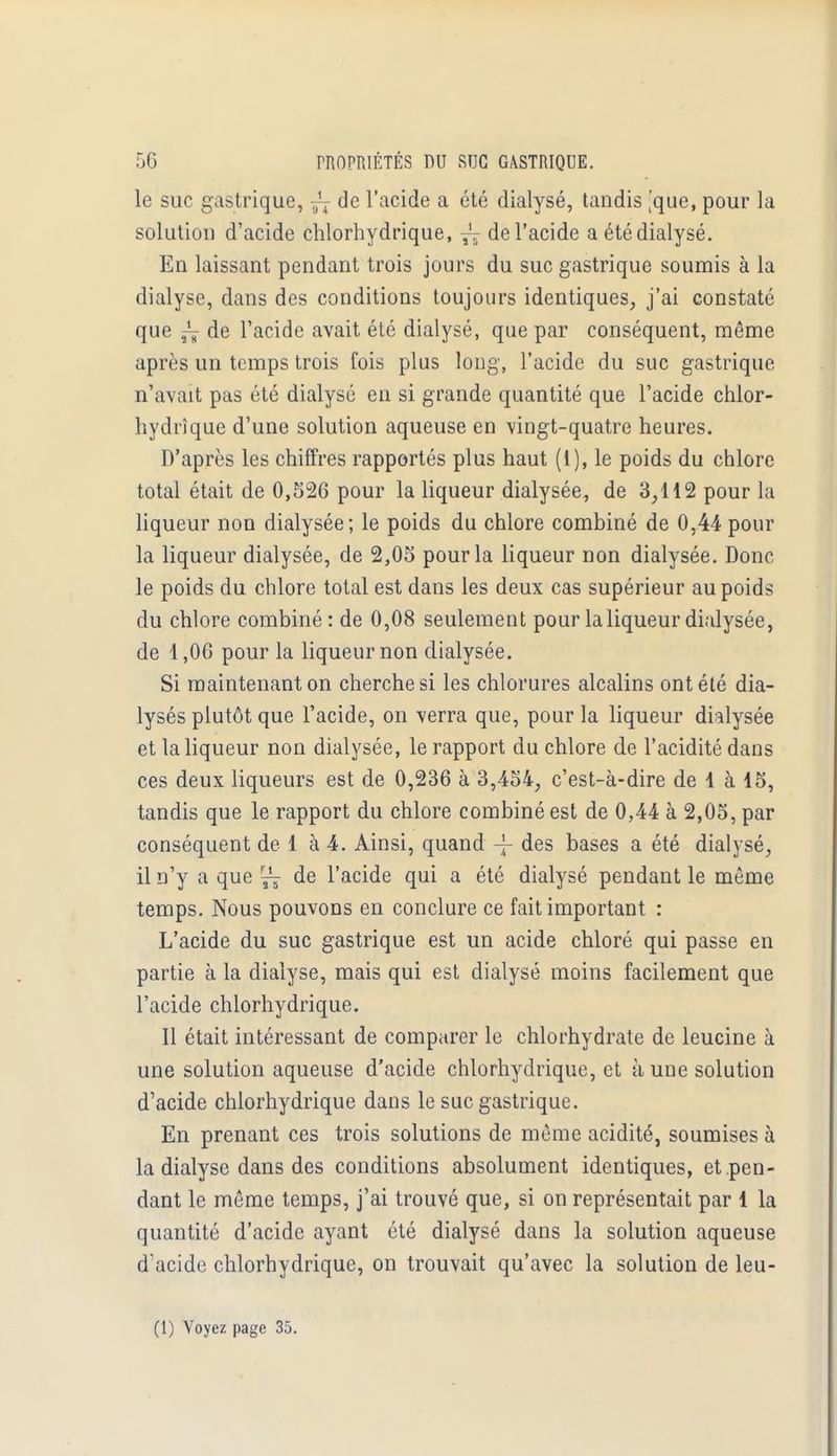 le suc gastrique, ^ de l'acide a été dialysé, tandis [que, pour la solution d'acide chlorhydrique, ~ de l'acide a été dialysé. En laissant pendant trois jours du suc gastrique soumis à la dialyse, dans des conditions toujours identiques, j'ai constaté que ~ de l'acide avait été dialysé, que par conséquent, même après un temps trois fois plus long, l'acide du suc gastrique n'avait pas été dialysé en si grande quantité que l'acide chlor- hydrique d'une solution aqueuse en vingt-quatre heures. D'après les chiffres rapportés plus haut (1), le poids du chlore total était de 0,526 pour la liqueur dialysée, de 3,112 pour la liqueur non dialysée; le poids du chlore combiné de 0,44pour la liqueur dialysée, de 2,05 pour la liqueur non dialysée. Donc le poids du chlore total est dans les deux cas supérieur au poids du chlore combiné : de 0,08 seulement pour la liqueur dialysée, de 1,06 pour la liqueur non dialysée. Si maintenant on cherche si les chlorures alcalins ont été dia- lysés plutôt que l'acide, on verra que, pour la liqueur dialysée et la liqueur non dialysée, le rapport du chlore de l'acidité dans ces deux liqueurs est de 0,236 à 3,454, c'est-à-dire de 1 à 15, tandis que le rapport du chlore combiné est de 0,44 à 2,05, par conséquent de 1 à 4. Ainsi, quand -J- des bases a été dialysé, il n'y a que r^ de l'acide qui a été dialysé pendant le môme temps. Nous pouvons en conclure ce fait important : L'acide du suc gastrique est un acide chloré qui passe en partie à la dialyse, mais qui est dialysé moins facilement que l'acide chlorhydrique. Il était intéressant de comparer le chlorhydrate de leucine à une solution aqueuse d'acide chlorhydrique, et à une solution d'acide chlorhydrique dans le suc gastrique. En prenant ces trois solutions de même acidité, soumises à la dialyse dans des conditions absolument identiques, et pen- dant le même temps, j'ai trouvé que, si on représentait par 1 la quantité d'acide ayant été dialysé dans la solution aqueuse d'acide chlorhydrique, on trouvait qu'avec la solution de leu-