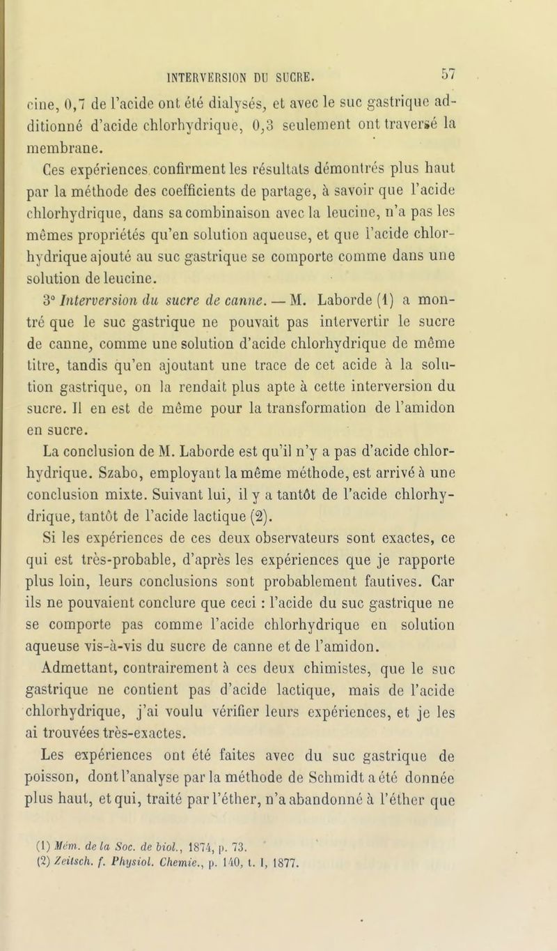 INTERVERSION DU SUCRE. Oi cine, 0,1 de L'acide ont été dialysés, et avec le suc gastrique ad- ditionné d'acide chlorhydrique, 0,3 seulement ont traversé la membrane. Ces expériences confirment les résultats démontrés plus haut par la méthode des coefficients de partage, à savoir que l'acide chlorhydrique, dans sa combinaison avec la leucine, n'a pas les mêmes propriétés qu'en solution aqueuse, et que l'acide chlor- hydrique ajouté au suc gastrique se comporte comme dans une solution de leucine. 3° Interversion du sucre de canne. — M. Laborde (1) a mon- tré que le suc gastrique ne pouvait pas intervertir le sucre de canne, comme une solution d'acide chlorhydrique de même titre, tandis qu'en ajoutant une trace de cet acide à la solu- tion gastrique, on la rendait plus apte à cette interversion du sucre. Il en est de même pour la transformation de l'amidon en sucre. La conclusion de M. Laborde est qu'il n'y a pas d'acide chlor- hydrique. Szabo, employant la même méthode, est arrivé à une conclusion mixte. Suivant lui, il y a tantôt de l'acide chlorhy- drique, tantôt de l'acide lactique (2). Si les expériences de ces deux observateurs sont exactes, ce qui est très-probable, d'après les expériences que je rapporte plus loin, leurs conclusions sont probablement fautives. Car ils ne pouvaient conclure que ceci : l'acide du suc gastrique ne se comporte pas comme l'acide chlorhydrique en solution aqueuse vis-à-vis du sucre de canne et de l'amidon. Admettant, contrairement à ces deux chimistes, que le suc gastrique ne contient pas d'acide lactique, mais de l'acide chlorhydrique, j'ai voulu vérifier leurs expériences, et je les ai trouvées très-exactes. Les expériences ont été faites avec du suc gastrique de poisson, dont l'analyse par la méthode de Schmidt a été donnée plus haut, etqui, traité par l'éther, n'a abandonné à l'éther que (1) Vém. delà Soc. de Mol., 1874, p. 73.
