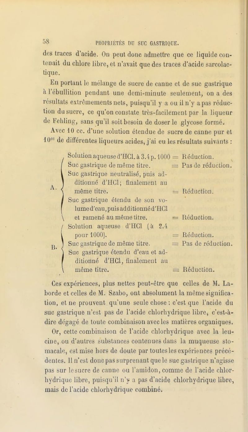 des traces d'acide. On peut donc admettre que ce liquide con- tenait du chlore libre, et n'avait que des traces d'acide sarcolac- tique. En portant le mélange de sucre de canne et de suc gastrique à l'ébullition pendant une demi-minute seulement, on a des résultats extrêmements nets, puisqu'il y a ou il n'y a pas réduc- tion du sucre, ce qu'on constate très-facilement par la liqueur de Fehling, sans qu'il soit besoin de doser le glycose formé. Avec 10 ce. d'une solution étendue de sucre de canne pur et 10cc de différentes liqueurs acides, j'ai eu les résultats suivants : Réduction. Pas de réduction. Réduction. Réduction. Réduction. Pas de réduction. Réduction. Ces expériences, plus nettes peut-être que celles de M. La- borde et celles de M. Szabo, ont absolument la même significa- tion, et ne prouvent qu'une seule chose : c'est que l'acide du suc gastrique n'est pas de l'acide chlorhydrique libre, c'est-à- dire dégagé de toute combinaison avec les matières organiques. Or, cette combinaison de l'acide chlorhydrique avec la leu- cine, ou d'autres substances contenues dans la muqueuse sto- macale, est mise hors de doute par toutes les expériences précé- dentes. Il n'est donc pas surprenant que le suc gastrique n'agisse pas sur le sucre de canne ou l'amidon, comme de l'acide chlor- hydrique libre, puisqu'il n'y a pas d'acide chlorhydrique libre, mais de l'acide chlorhydrique combiné. Solution aqueuse d'HGl. à 3.4 p. 1000 = Suc gastrique de même titre. = Suc gastrique neutralisé, puis ad- ditionné d'HCl; finalement au même titre. - Suc gastrique étendu de son vo- lume d'eau, puis additionné d'HGl \ et ramené au même titre. = / Solution aqueuse d'HCl (à 2.4 pour 1000). Suc gastrique de même titre. Suc gastrique étendu d'eau et ad- ditionné d'HGl, finalement au même titre.