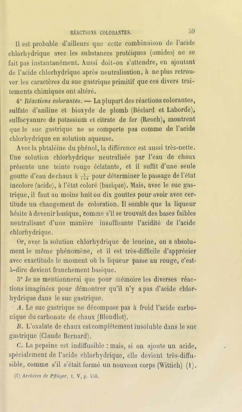 Il est probable d'ailleurs que cette combinaison de l'acide chlorhydrique avec les substances protéiques (amides) ne se fait pas instantanément. Aussi doit-on s'attendre, en ajoutant de l'acide chlorhydrique après neutralisation, à ne plus retrou- ver les caractères du suc gastrique primitif que ces divers trai- tements chimiques ont altéré. 4° Réactions colorantes. — La plupart des réactions colorantes, sulfate d'aniline et bioxyde de plomb (Béclard et Laborde), sulfocyanure de potassium et citrate de fer (Reoch), montrent que le suc gastrique ne se comporte pas comme de l'acide chlorhydrique en solution aqueuse. Avec la phtaléine du phénol, la différence est aussi très-nette. Une solution chlorhydrique neutralisée par l'eau de chaux présente une teinte rouge éclatante, et il suffit d'une seule goutte d'eau de chaux à rJT pour déterminer le passage deTétat incolore (acide), à l'état coloré (basique). Mais, avec le suc gas- trique, il faut au moins huit ou dix gouttes pour avoir avec cer- titude un changement de coloration. Il semble que la liqueur hésite à devenir basique, comme s'il se trouvait des bases faibles neutralisant d'une manière insuffisante l'acidité de l'acide chlorhydrique. Or, avec la solution chlorhydrique de leucine, on a absolu- ment le même phénomène, et il est très-difficile d'apprécier avec exactitude le moment où la liqueur passe au rouge, c'est- à-dire devient franchement basique. 5° Je ne mentionnerai que pour mémoire les diverses réac- tions imaginées pour démontrer qu'il n'y a pas d'acide chlor- hydrique dans le suc gastrique. A. Le suc gastrique ne décompose pas à froid l'acide carbo- nique du carbonate de chaux (Blondlot). B. L'oxalate de chaux est complètement insoluble dans le suc gastrique (Claude Bernard). C. La pepsine est indiffusible : mais, si on ajoute un acide, spécialement de l'acide chlorhydrique, elle devient très-diffu- sible, comme s'il s'était formé un nouveau corps (Wittich) (1). (1) Archives de Pfliiyer, t. V, p. 450.