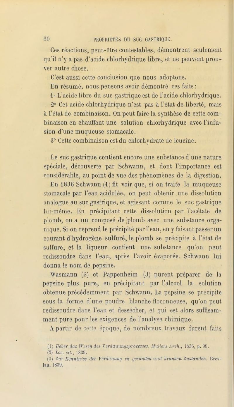 Ces réactions, peut-être contestables, démontrent seulement qu'il n'y a pas d'acide chlorhydrique libre, et ne peuvent prou- ver autre chose. C'est aussi cette conclusion que nous adoptons. En résumé, nous pensons avoir démontré ces faits : lo L'acide libre du suc gastrique est de l'acide chlorhydrique. 2° Cet acide chlorhydrique n'est pas à l'état de liberté, mais à l'état de combinaison. On peut faire la synthèse de cette com- binaison en chauffant une solution chlorhydrique avec l'infu- sion d'une muqueuse stomacale. 3° Cette combinaison est du chlorhydrate de leucine. Le suc gastrique contient encore une substance d'une nature spéciale, découverte par Schwann, et dont l'importance est considérable, au point de vue des phénomènes de la digestion. En 1836 Schwann (1) fit voir que, si on traite la muqueuse stomacale par l'eau acidulée, on peut obtenir une dissolution analogue au suc gastrique, et agissant comme le suc gastrique liii-même. En précipitant cette dissolution par l'acétate de plomb, on a un composé de plomb avec une substance orga- nique. Si on reprend le précipité par l'eau, en y faisant passer un courant d'hydrogène sulfuré, le plomb se précipite à l'état de sulfure, et la liqueur contient une substance qu'on peut redissoudre dans l'eau, après l'avoir évaporée. Schwann lui donna le nom de pepsine. Wasmann (2) et Pappenheim (3) purent préparer de la pepsine plus pure, en précipitant par l'alcool la solution obtenue précédemment par Schwann. La pepsine se précipite sous la forme d'une poudre blanche floconneuse, qu'on peut redissoudre dans l'eau et dessécher, et qui est alors suffisam- ment pure pour les exigences de l'analyse chimique. A partir de cette époque, de nombreux travaux furent faits (1) Ueber das Wesen des Vcrdauungsprocesses. Milliers Arch., 183G, p. 90. (2) Loc. cit., 1839. Zur Kenntniss der Vcrdauunç) in gesunden unâ kraiikcn Zuslanden. Bres- lau, 1839.