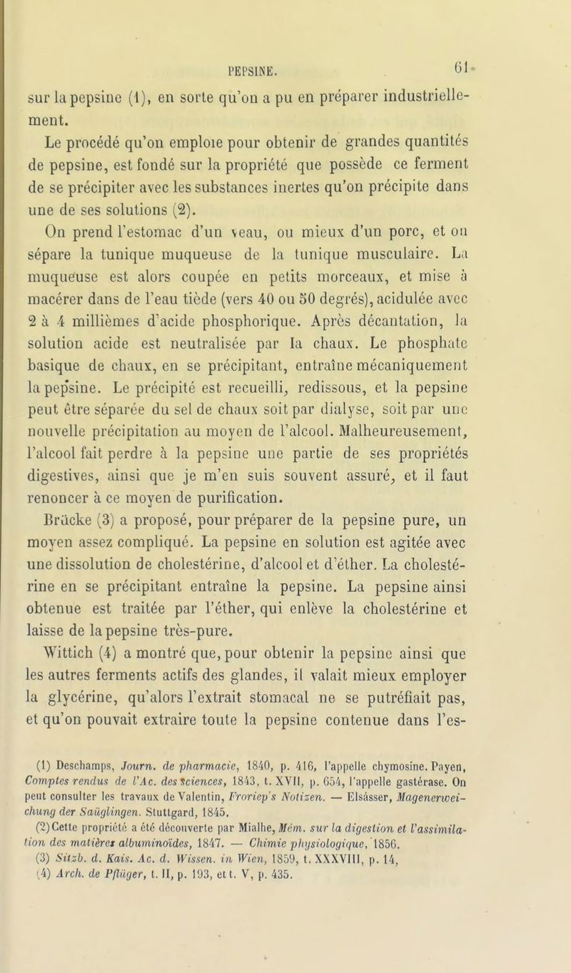 sur la pepsine (1), en sorte qu'on a pu en préparer industrielle- ment. Le procédé qu'on emploie pour obtenir de grandes quantités de pepsine, est fondé sur la propriété que possède ce ferment de se précipiter avec les substances inertes qu'on précipite dans une de ses solutions (2). On prend l'estomac d'un veau, ou mieux d'un porc, et on sépare la tunique muqueuse de la tunique musculaire. La muqueuse est alors coupée en petits morceaux, et mise à macérer dans de l'eau tiède (vers 40 ou 50 degrés), acidulée avec 2 à 4 millièmes d'acide phosphorique. Après décantation, la solution acide est neutralisée par la chaux. Le phosphate basique de chaux, en se précipitant, entraîne mécaniquement lapep'sine. Le précipité est recueilli, redissous, et la pepsine peut être séparée du sel de chaux soit par dialyse, soit par une nouvelle précipitation au moyen de l'alcool. Malheureusement, l'alcool fait perdre à la pepsine une partie de ses propriétés digestives, ainsi que je m'en suis souvent assuré, et il faut renoncer à ce moyen de purification. Brucke (3) a proposé, pour préparer de la pepsine pure, un moyen assez compliqué. La pepsine en solution est agitée avec une dissolution de cholestérine, d'alcool et d'éther. La cholesté- rine en se précipitant entraîne la pepsine. La pepsine ainsi obtenue est traitée par l'éther, qui enlève la cholestérine et laisse de la pepsine très-pure. Wittich (4) a montré que, pour obtenir la pepsine ainsi que les autres ferments actifs des glandes, il valait mieux employer la glycérine, qu'alors l'extrait stomacal ne se putréfiait pas, et qu'on pouvait extraire toute la pepsine contenue dans l'es- (1) Deschamps, Journ. de pharmacie, 1840, p. 416, l'appelle chymosine. Payen, Comptes rendus de l'Ac. des Sciences, 1843, t. XVII, p. 654, l'appelle gastérase. On peut consulter les travaux de Valentin, Froriep's Nolizen. — Elsâsser, Magencrwei- chung der Saiiglingen. Stutlgard, 1845. (2) Cette propriété a été découverte par Mialhe, Mém. sur la digestion et l'assimila- tion des matières albuminoïdes, 1847. — Chimie physiologique, 1856. (3) Sitsb. d. Kais. Ac. d. Wissen. in Wien, 1859, t. XXXVIII, p. 14, (4) Arch. de Pfliiger, t. H, p. 193, et t. V, p. 435.