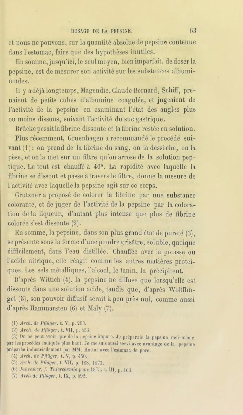DOSAGE DE LA PEPSINE. 03 et nous ne pouvons, sur la quantité absolue de pepsine contenue dans l'estomac, faire que des hypothèses inutiles. En somme, jusqu'ici, le seul moyen, bien imparfait, de doser la pepsine, est de mesurer son activité sur les substances albumi- noïdes. Il y adéjà longtemps, Magendie, Claude Bernard, Schiff, pre- naient de petits cubes d'albumine coagulée, et jugeaient de l'activité de la pepsine en examinant l'état des angles plus ou moins dissous, suivant l'activité du suc gastrique. Brticke pesait la fibrine dissoute et la fibrine restée en solution. Plus récemment, Gruenhagen a recommandé le procédé sui- vant (1) : on prend de la fibrine du sang, on la dessèche, on la pèse, et on la met sur un filtre qu'on arrose de la solution pep- tique. Le tout est chauffé à 40°. La rapidité avec laquelle la fibrine se dissout et passe à travers le filtre, donne la mesure de l'activité avec laquelle la pepsine agit sur ce corps. (irutzner a proposé de colorer la fibrine par une substance colorante, et de juger de l'activité de la pepsine par la colora- tion delà liqueur, d'autant plus intense que plus de fibrine colorée s'est dissoute (2). En somme, la pepsine, dans son plus grand état de pureté (3), se présente sous la forme d'une poudre grisâtre, soluble, quoique difficilement, dans l'eau distillée. Chauffée avec la potasse ou l'acide nitrique, elle réagit comme les autres matières protéi- ques. Les sels métalliques, l'alcool, le tanin, la précipitent. D'après Wittich (4), la pepsine ne diffuse que lorsqu'elle est dissoute dans une solution acide, tandis que, d'après Wolffhû- gel (5), son pouvoir diffusif serait à peu près nul, comme aussi d'après Hammarsten (6) et Maly (7). (1) Arch. de Pfluger. t. V, p. 203. (2) Arch. de Pfluger, t. VII, p. 453. (3) On ne peut avoir que de la pepsine impure. Je préparais la pepsine moi-même par les procédés indiqués plus haut. Je me suis aussi servi avec avantage de la pepsine préparée industriellement par MM. Hottot avec l'estomac de porc. (4) Arch. de Pfluger, t. V, p. 450. (5) Arch. de Pfluger, t. VII, p. ISS, 1873. (6) Jahrcsber, f. Tltierchemie pour 1S73, t. III, p. 1G0.