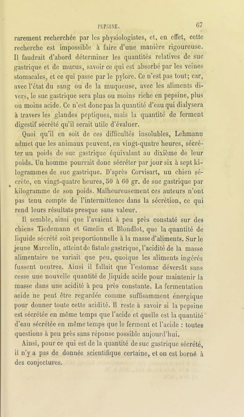 rarement recherchée par les physiologistes, et, en effet, cette recherche est impossible à faire d'une manière rigoureuse. Il faudrait d'abord déterminer les quantités relatives de suc gastrique et de mucus, savoir ce qui est absorbé par les veines stomacales, et ce qui passe par le pylore. Ce n'est pas tout; car, avec l'état du sang ou de la muqueuse, avec les aliments di- vers, le suc gastrique sera plus ou moins riche en pepsine, plus ou moins acide. Ce n'est donc pas la quantité d'eau qui dialysera à travers les glandes peptiques, mais la quantité de ferment digestif sécrété qu'il serait utile d'évaluer. Quoi qu'il en soit de ces difficultés insolubles, Lehmann admet que les animaux peuvent, en vingt-quatre heures, sécré- ter un poids de suc gastrique équivalant au dixième de leur poids. Un homme pourrait donc sécréter par jour six à sept ki- logrammes de suc gastrique. D'après Corvisart, un chien sé- crète, en vingt-quatre heures, 50 à 60 gr. de suc gastrique par kilogramme de son poids. Malheureusement ces auteurs n'ont pas tenu compte de l'intermittence dans la sécrétion, ce qui rend leurs résultats presque sans valeur. Il semble, ainsi que l'avaient à peu près constaté sur des chiens Tiedemann et Gmelin et Blondlot, que la quantité de liquide sécrété soit proportionnelle à la masse d'aliments. Sur le jeune Marcelin, atteint de fistule gastrique, l'acidité de la masse alimentaire ne variait que peu, quoique les aliments ingérés fussent neutres. Ainsi il fallait que l'estomac déversât sans cesse une nouvelle quantité de Hquide acide pour maintenir la masse dans une acidité à peu près constante. La fermentation acide ne peut être regardée comme suffisamment énergique pour donner toute cette acidité. Il reste à savoir si la pepsine est sécrétée en même temps que l'acide et quelle est la quantité d'eau sécrétée en même temps que le ferment et l'acide : toutes questions à peu près sans réponse possible aujourd'hui. Ainsi, pour ce qui est de la quantité de suc gastrique sécrété, il n'y a pas de donnée scientifique certaine, et ou est borné à des conjectures.