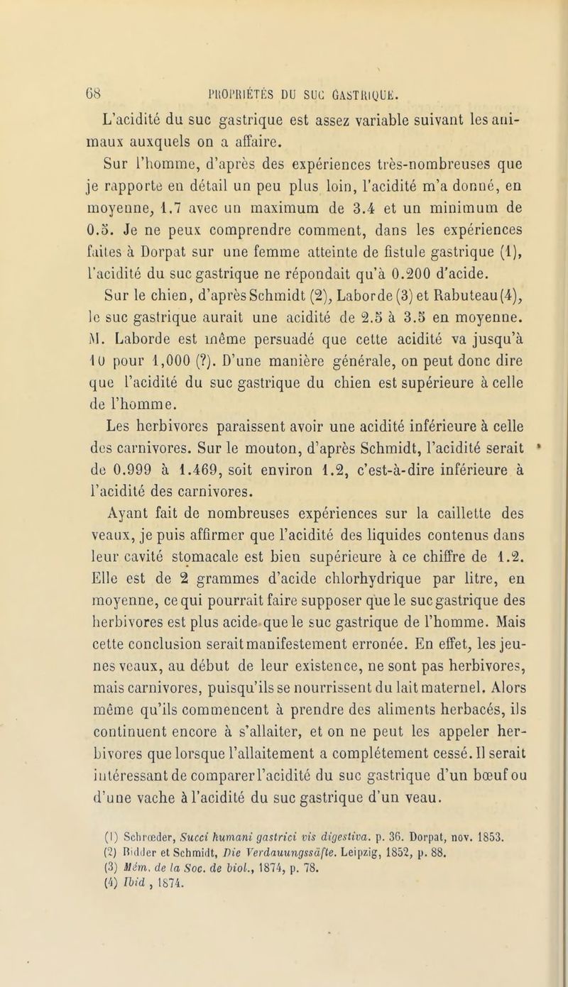 L'acidité du suc gastrique est assez variable suivant les ani- maux auxquels on a affaire. Sur l'homme, d'après des expériences très-nombreuses que je rapporte en détail un peu plus loin, l'acidité m'a donné, en moyenne, 1.7 avec un maximum de 3.4 et un minimum de 0.5. Je ne peux comprendre comment, dans les expériences faites à Dorpat sur une femme atteinte de fistule gastrique (1), l'acidité du suc gastrique ne répondait qu'à 0.200 d'acide. Sur le chien, d'aprèsSchmidt (2), Laborde (3) et Rabuteau(4), le suc gastrique aurait une acidité de 2.5 à 3.5 en moyenne. M. Laborde est même persuadé que cette acidité va jusqu'à 1u pour 1,000 (?). D'une manière générale, on peut donc dire que l'acidité du suc gastrique du chien est supérieure à celle de l'homme. Les herbivores paraissent avoir une acidité inférieure à celle des carnivores. Sur le mouton, d'après Schmidt, l'acidité serait de 0.999 à 1.469, soit environ 1.2, c'est-à-dire inférieure à l'acidité des carnivores. Ayant fait de nombreuses expériences sur la caillette des veaux, je puis affirmer que l'acidité des liquides contenus dans leur cavité stomacale est bien supérieure à ce chiffre de 1.2. Elle est de 2 grammes d'acide chlorhydrique par litre, en moyenne, ce qui pourrait faire supposer que le suc gastrique des herbivores est plus acide que le suc gastrique de l'homme. Mais cette conclusion serait manifestement erronée. En effet, les jeu- nes veaux, au début de leur existence, ne sont pas herbivores, mais carnivores, puisqu'ils se nourrissent du lait maternel. Alors même qu'ils commencent à prendre des aliments herbacés, ils continuent encore à s'allaiter, et on ne peut les appeler her- bivores que lorsque l'allaitement a complètement cessé. Il serait intéressant de comparer l'acidité du suc gastrique d'un bœuf ou d'une vache à l'acidité du suc gastrique d'un veau. (1) Schrœder, Succi humant gastrici vis digestiva. p. 36. Dorpat, nov. 1853. (2) Ridder et Schmidt, Die Verdauungssàfte. Leipzig, 1852, p. 88. (3) tlém. de la Soc. de biol., 1874, p. 78. (4) Ibid , 1874.