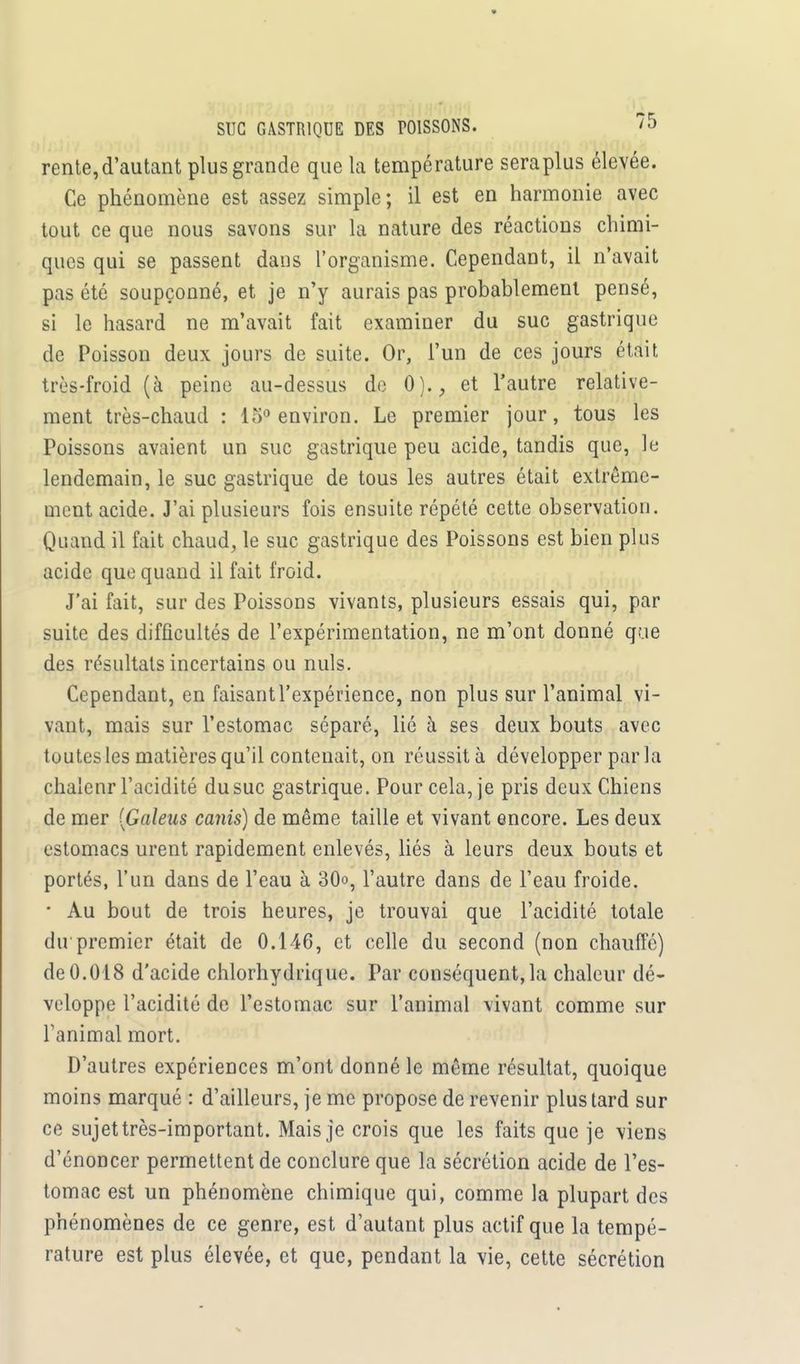 rente, d'autant plus grande que la température sera plus élevée. Ce phénomène est assez simple; il est en harmonie avec tout ce que nous savons sur la nature des réactions chimi- ques qui se passent dans l'organisme. Cependant, il n'avait pas été soupçonné, et je n'y aurais pas probablement pensé, si le hasard ne m'avait fait examiner du suc gastrique de Poisson deux jours de suite. Or, l'un de ces jours était très-froid (à peine au-dessus de 0)., et l'autre relative- ment très-chaud : 15° environ. Le premier jour, tous les Poissons avaient un suc gastrique peu acide, tandis que, le lendemain, le suc gastrique de tous les autres était extrême- ment acide. J'ai plusieurs fois ensuite répété cette observation. Quand il fait chaud, le suc gastrique des Poissons est bien plus acide que quand il fait froid. J'ai fait, sur des Poissons vivants, plusieurs essais qui, par suite des difficultés de l'expérimentation, ne m'ont donné que des résultats incertains ou nuls. Cependant, en faisant l'expérience, non plus sur l'animal vi- vant, mais sur l'estomac séparé, lié à ses deux bouts avec toutes les matières qu'il contenait, on réussit à développer par la chaleur l'acidité du suc gastrique. Pour cela, je pris deux Chiens de mer [Galeus canis) de même taille et vivant encore. Les deux estomacs urent rapidement enlevés, liés à leurs deux bouts et portés, l'un dans de l'eau à 30o, l'autre dans de l'eau froide. • Au bout de trois heures, je trouvai que l'acidité totale dirpremier était de 0.146, et celle du second (non chauffé) de 0.018 d'acide chlorhydrique. Par conséquent, la chaleur dé- veloppe l'acidité de l'estomac sur l'animal vivant comme sur Tanimal mort. D'autres expériences m'ont donné le même résultat, quoique moins marqué : d'ailleurs, je me propose de revenir plus tard sur ce sujet très-important. Mais je crois que les faits que je viens d'énoncer permettent de conclure que la sécrétion acide de l'es- tomac est un phénomène chimique qui, comme la plupart des phénomènes de ce genre, est d'autant plus actif que la tempé- rature est plus élevée, et que, pendant la vie, cette sécrétion