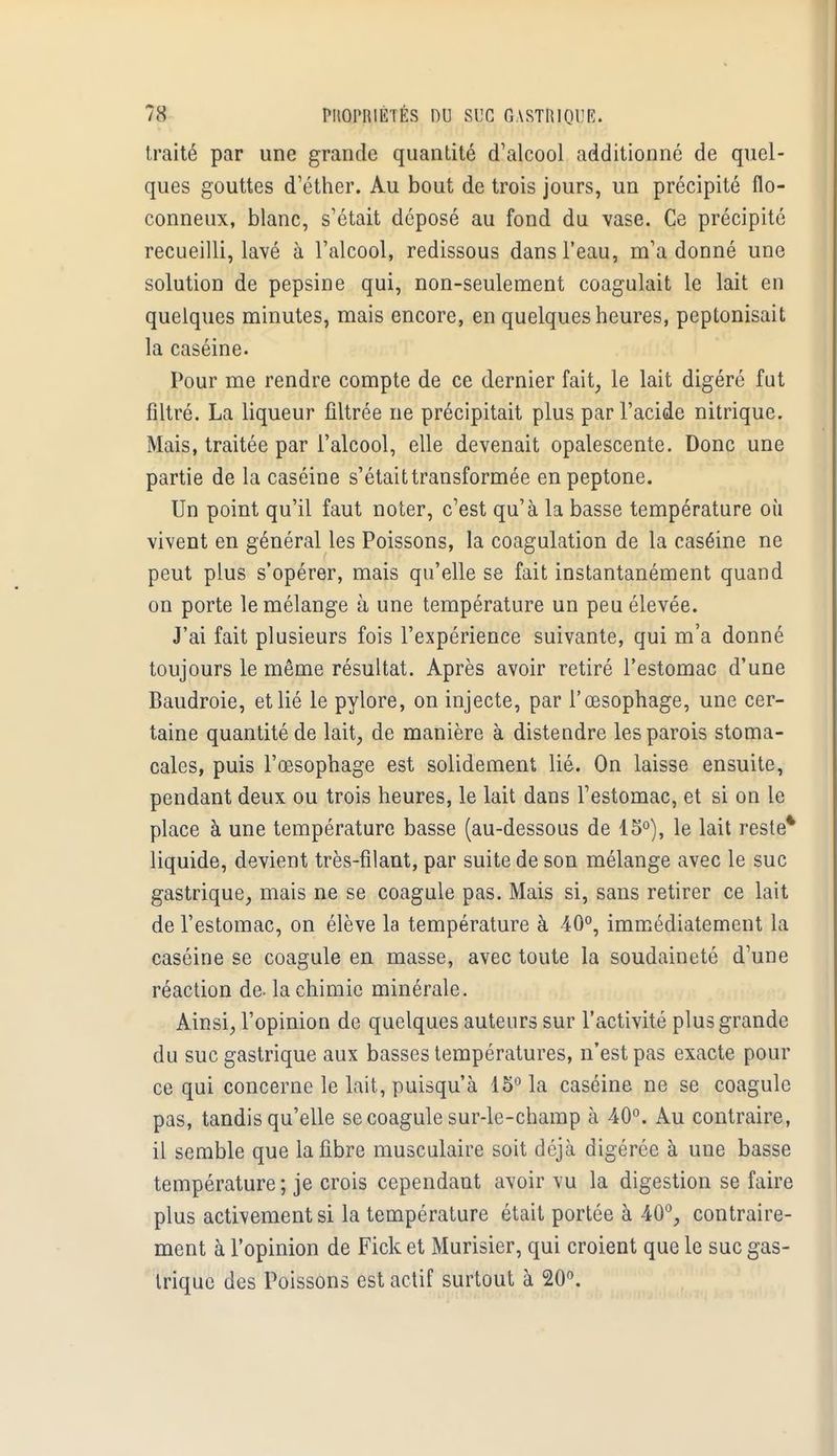traité par une grande quantité d'alcool additionné de quel- ques gouttes d'éther. Au bout de trois jours, un précipité flo- conneux, blanc, s'était déposé au fond du vase. Ce précipité recueilli, lavé à l'alcool, redissous dans l'eau, m'a donné une solution de pepsine qui, non-seulement coagulait le lait en quelques minutes, mais encore, en quelques heures, peptonisait la caséine. Pour me rendre compte de ce dernier fait, le lait digéré fut filtré. La liqueur filtrée ne précipitait plus par l'acide nitrique. Mais, traitée par l'alcool, elle devenait opalescente. Donc une partie de la caséine s'était transformée enpeptone. Un point qu'il faut noter, c'est qu'à la basse température où vivent en général les Poissons, la coagulation de la caséine ne peut plus s'opérer, mais qu'elle se fait instantanément quand on porte le mélange à une température un peu élevée. J'ai fait plusieurs fois l'expérience suivante, qui m'a donné toujours le même résultat. Après avoir retiré l'estomac d'une Baudroie, et lié le pylore, on injecte, par l'œsophage, une cer- taine quantité de lait, de manière à distendre les parois stoma- cales, puis l'œsophage est solidement lié. On laisse ensuite, pendant deux ou trois heures, le lait dans l'estomac, et si on le place à une température basse (au-dessous de 15°), le lait reste* liquide, devient très-filant, par suite de son mélange avec le suc gastrique, mais ne se coagule pas. Mais si, sans retirer ce lait de l'estomac, on élève la température à 40°, immédiatement la caséine se coagule en masse, avec toute la soudaineté d'une réaction de- la chimie minérale. Ainsi, l'opinion de quelques auteurs sur l'activité plus grande du suc gastrique aux basses températures, n'est pas exacte pour ce qui concerne le lait, puisqu'à 15° la caséine ne se coagule pas, tandis qu'elle se coagule sur-le-champ à 40°. Au contraire, il semble que la fibre musculaire soit déjà digérée à une basse température ; je crois cependant avoir vu la digestion se faire plus activement si la température était portée à 40°, contraire- ment à l'opinion de Fick et Murisier, qui croient que le suc gas- trique des Poissons est actif surtout à 20°.