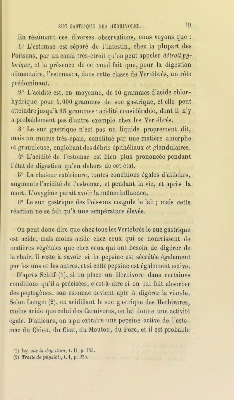 SUC OASTRIQtJB DES HERBIVORES. *9 En résumant ces diverses observations, nous voyons que : 1° L'estomac est séparé de l'intestin, chez la plupart des Poissons, par un canal très-étroit qu'on peut appeler détroit py- lorique, et la présence de ce canal fait que, pour la digestion alimentaire, l'estomac a, dans cette classe de Vertébrés, un rôle prédominant. 2° L'acidité est, en moyenne, de 10 grammes d'acide chlor- hydrique pour 1,000 grammes de suc gastrique, et elle peut atteindre jusqu'à 15 grammes: acidité considérable, dont il n'y a probablement pas d'autre exemple chez les Vertébrés. 3° Le suc gastrique n'est pas un liquide proprement dit, mais un mucus très-épais, constitué par une matière amorphe et granuleuse, englobant des débris épithéliaux et glandulaires. 4° L'acidité de l'estomac est bien plus prononcée pendant l'état de digestion qu'en dehors de cet état. 5° La chaleur extérieure, toutes conditions égales d'ailleurs, augmente l'acidité de l'estomac, et pendant la vie, et après la mort. L'oxygène paraît avoir la même influence. G0 Le suc gastrique des Poissons coagule le lait ; mais cette réaction ne se fait qu'à une température élevée. On peut donc dire que chez tous les Vertébrés le suc gastrique est acide, mais moins acide chez ceux qui se nourrissent de matières végétales que chez ceux qui ont besoin de digérer de la chair. Il reste à savoir si la pepsine est sécrétée également par les uns et les autres, et si cette pepsine est également active. D'après Schiff (1), si on place un Herbivore dans certaines conditions qu'il a précisées, c'est-à-dire si on lui fait absorber des peptogènes. son estomac devient apte à digérer la viande. Selon Longet (2), en acidifiant le suc gastrique des Herbivores, moins acide que celui des Carnivores, on lui donne une activité égale. D'ailleurs, on a pu extraire une pepsine active de l'esto- mac du Chien, du Chat, du Mouton, du Porc, et il est probable (1) Leç. sur la digestion, t. Il, p. 183. (2) Traité de physiol., t.1, p. 235.