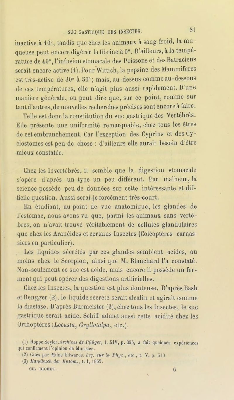 inactive à 10°, tandis que chez les animaui à sang froid, la mu- queuse peut encore digérer la ûbrine à 0°. D'ailleurs, à la tempé- rature de 40°, l'infusion stomacale des Poissons et des Batraciens serait encore active (1). Pour Wittich, la pepsine des Mammifères est très-active de 30° à 50°; mais, au-dessus comme au-dessous de ces températures, elle n'agit plus aussi rapidement. D'une manière générale, on peut dire que, sur ce point, comme sur tant d'autres, de nouvelles recherches précises sont encore à faire. Telle est donc la constitution du suc gastrique des Yertébrés. Elle présente une uniformité remarquable, chez tous les êtres de cet embranchement. Car l'exception des Cyprins et des Cy- clostomes est peu de chose : d'ailleurs elle aurait besoin d'être mieux constatée. Chez les Invertébrés, il semble que la digestion stomacale s'opère d'après un type un peu différent. Par malheur, la science possède peu de données sur cette intéressante et dif- ficile question. Aussi serai-je forcément très-court. En étudiant, au point de vue anatomique, les glandes de l'estomac, nous avons vu que, parmi les animaux sans vertè- bres, on n'avait trouvé véritablement de cellules glandulaires que chez les Aranéides et certains Insectes (Coléoptères carnas- siers en particulier). Les liquides sécrétés par ces glandes semblent acides, au moins chez le Scorpion, ainsi que M. Blanchard l'a constaté. Non-seulement ce suc est acide, mais encore il possède un fer- ment qui peut opérer des digestions artificielles. Chez les Insectes, la question est plus douteuse. D'après Bash etRengger (2), le liquide sécrété serait alcalin et agirait comme la diastase. D'après Burmeister (3), chez tous les Insectes, le suc gastrique serait acide. Schiff admet aussi cette acidité chez les Orthoptères {Locusla, Gryllolalpa, etc.). (1) Hoppe Seyter,Archives de Pjlùger, t. XIV, p. 395, a fait quelques expériences qui confirment l'opinion de Murisier. (2) Cités par Milne Edwards. Leç. sur la P/iys., etc., t. V, p. 610 (3) Ilandbuch der Kntom., t. 1, 1862.