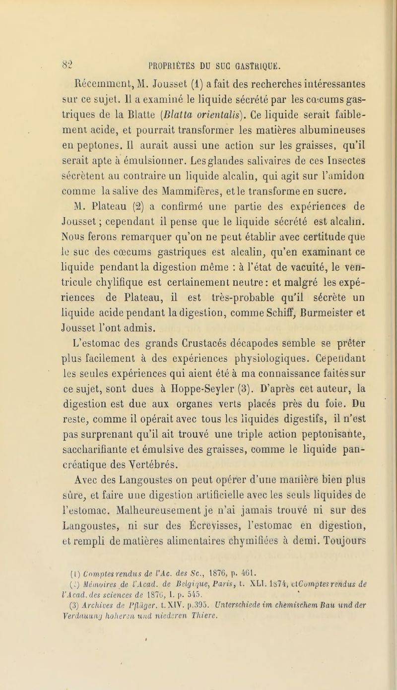 Récemment, M. Jousset (1) a fait des recherches intéressantes sur ce sujet. 11 a examiné le liquide sécrété par les cœcums gas- triques de la Blatte [Blatta orientalis). Ce liquide serait faible- ment acide, et pourrait transformer les matières albumineuses en peptones. Il aurait aussi une action sur les graisses, qu'il serait apte à émulsionner. Les glandes salivaires de ces Insectes sécrètent au contraire un liquide alcalin, qui agit sur l'amidon comme la salive des Mammifères, et le transforme en sucre. M. Plateau (2) a confirmé une partie des expériences de Jousset ; cependant il pense que le liquide sécrété est alcalin. Nous ferons remarquer qu'on ne peut établir avec certitude que le suc des cœcums gastriques est alcalin, qu'en examinant ce liquide pendant la digestion même : à l'état de vacuité, le ven- tricule chylifique est certainement neutre : et malgré les expé- riences de Plateau, il est très-probable qu'il sécrète un liquide acide pendant la digestion, comme SchifF, Burmeister et Jousset l'ont admis. L'estomac des grands Crustacés décapodes semble se prêter plus facilement à des expériences physiologiques. Cependant les seules expériences qui aient été à ma connaissance faitèssur ce sujet, sont dues à Hoppe-Seyler (3). D'après cet auteur, la digestion est due aux organes verts placés près du foie. Du reste, comme il opérait avec tous les liquides digestifs, il n'est pas surprenant qu'il ait trouvé une triple action peptonisante, saccharifiante et émulsive des graisses, comme le liquide pan- créatique des Vertébrés. Avec des Langoustes on peut opérer d'une manière bien plus sûre, et faire une digestion artificielle avec les seuls liquides de l'estomac. Malheureusement je n'ai jamais trouvé ni sur des Langoustes, ni sur des Écrevisses, l'estomac en digestion, et rempli de matières alimentaires chymifiées à demi. Toujours (I) Comptes rendus de l'Ac. des Se, 1876, p. 401. (,') Mémoires de L'Acad. de Deiginue, Paris, t. XL1. Is74, clCumptes rendus de l'Acad.des sciences de 1870, l. |>. 545. (3) Archives de, Pflâger. t. XIV. p.305. Unterschiede im chemischem Bau und der Verdauuwj hohercn und niederen Thiere.