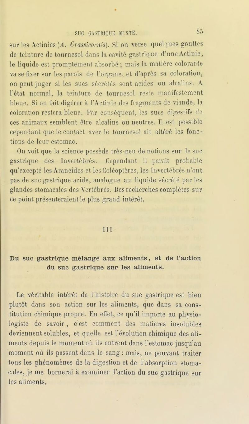 SUC GASTRIQUE MIXTE. oâ sur les Actinies (/l. Crassicornis). Si on verse quelques gouttes de teinture de tournesol dans la cavité gastrique d'une Actinie, le liquide est promptement absorbé ; mais la matière colorante va se fixer sur les parois de l'organe, et d'après sa coloration, on peut juger si les sucs sécrétés sont acides ou alcalins. À l'état normal, la teinture de tournesol reste manifestement bleue. Si on fait digérer à l'Actinie des fragments de viande, la coloration restera bleue. Par conséquent, les sucs digestifs de ces animaux semblent être alcalins ou neutres. Tl est possible cependant que le contact avec le tournesol ait altéré les fonc- tions de leur estomac. On voit que la science possède très-peu de notions sur le suc gastrique des Invertébrés. Cependant il paraît probable qu'excepté les Aranéides et les Coléoptères, les Invertébrés n'ont pas de suc gastrique acide, analogue au liquide sécrété par les glandes stomacales des Vertébrés. Des recherches complètes sur ce point présenteraient le plus grand intérêt. III Du suc gastrique mélangé aux aliments, et de l'action du suc gastrique sur les aliments. Le véritable intérêt de l'histoire du suc gastrique est bien plutôt dans son action sur les aliments, que dans sa cons- titution chimique propre. En effet, ce qu'il importe au physio- logiste de savoir, c'est comment des matières insolubles deviennent solubles, et quelle est l'évolution chimique des ali- ments depuis le moment où ils entrent dans l'estomac jusqu'au moment où ils passent dans le sang : mais, ne pouvant traiter tous les phénomènes de la digestion et de l'absorption stoma- cales, je me bornerai à examiner l'action du suc gastrique sur les aliments.