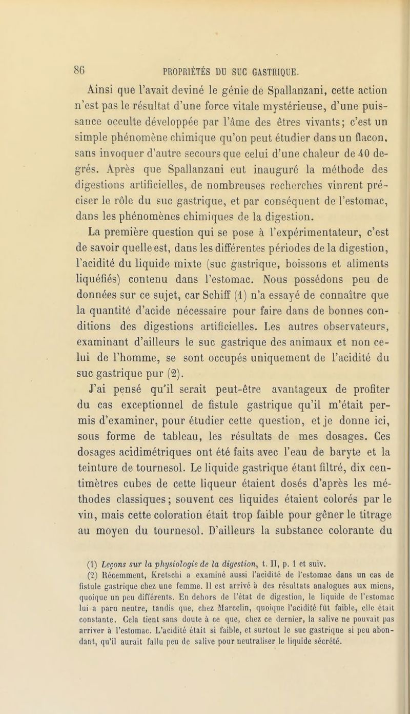 Ainsi que l'avait deviné le génie de Spallanzani, cette action n'est pas le résultat d'une force vitale mystérieuse, d'une puis- sance occulte développée par l'âme des êtres vivants; c'est un simple phénomène chimique qu'on peut étudier dans un flacon, sans invoquer d'autre secours que celui d'une chaleur de 40 de- grés. Après que Spallanzani eut inauguré la méthode des digestions artificielles, de nombreuses recherches vinrent pré- ciser le rôle du suc gastrique, et par conséquent de l'estomac, dans les phénomènes chimiques de la digestion. La première question qui se pose à l'expérimentateur, c'est de savoir quelle est, dans les différentes périodes de la digestion, l'acidité du liquide mixte (suc gastrique, boissons et aliments liquéfiés) contenu dans l'estomac. Nous possédons peu de données sur ce sujet, car Schiff (1) n'a essayé de connaître que la quantité d'acide nécessaire pour faire dans de bonnes con- ditions des digestions artificielles. Les autres observateurs, examinant d'ailleurs le suc gastrique des animaux et non ce- lui de l'homme, se sont occupés uniquement de l'acidité du suc gastrique pur (2). J'ai pensé qu'il serait peut-être avantageux de profiter du cas exceptionnel de fistule gastrique qu'il m'était per- mis d'examiner, pour étudier cette question, et je donne ici, sous forme de tableau, les résultats de mes dosages. Ces dosages acidimétriques ont été faits avec l'eau de baryte et la teinture de tournesol. Le liquide gastrique étant filtré, dix cen- timètres cubes de cette liqueur étaient dosés d'après les mé- thodes classiques ; souvent ces liquides étaient colorés par le vin, mais cette coloration était trop faible pour gêner le titrage au moyen du tournesol. D'ailleurs la substance colorante du (t) Leçons sur la physiologie de la digestion, t. II, p. 1 et suiv. (2) Récemment, Kretsclii a examiné aussi l'acidité de l'estomac dans un cas de fistule gastrique chez une femme. Il est arrivé a des résultats analogues aux miens, quoique un peu différents. En dehors de l'état de digestion, le liquide de l'estomac lui a paru neutre, tandis que, chez Marcelin, quoique l'acidité fût faible, elle était constante. Cela tient sans doute à ce que, chez ce dernier, la salive ne pouvait pas arriver à l'estomac. L'acidité était si faible, et surtout le suc gastrique si peu abon- dant, qu'il aurait fallu peu de salive pour neutraliser le liquide sécrété.