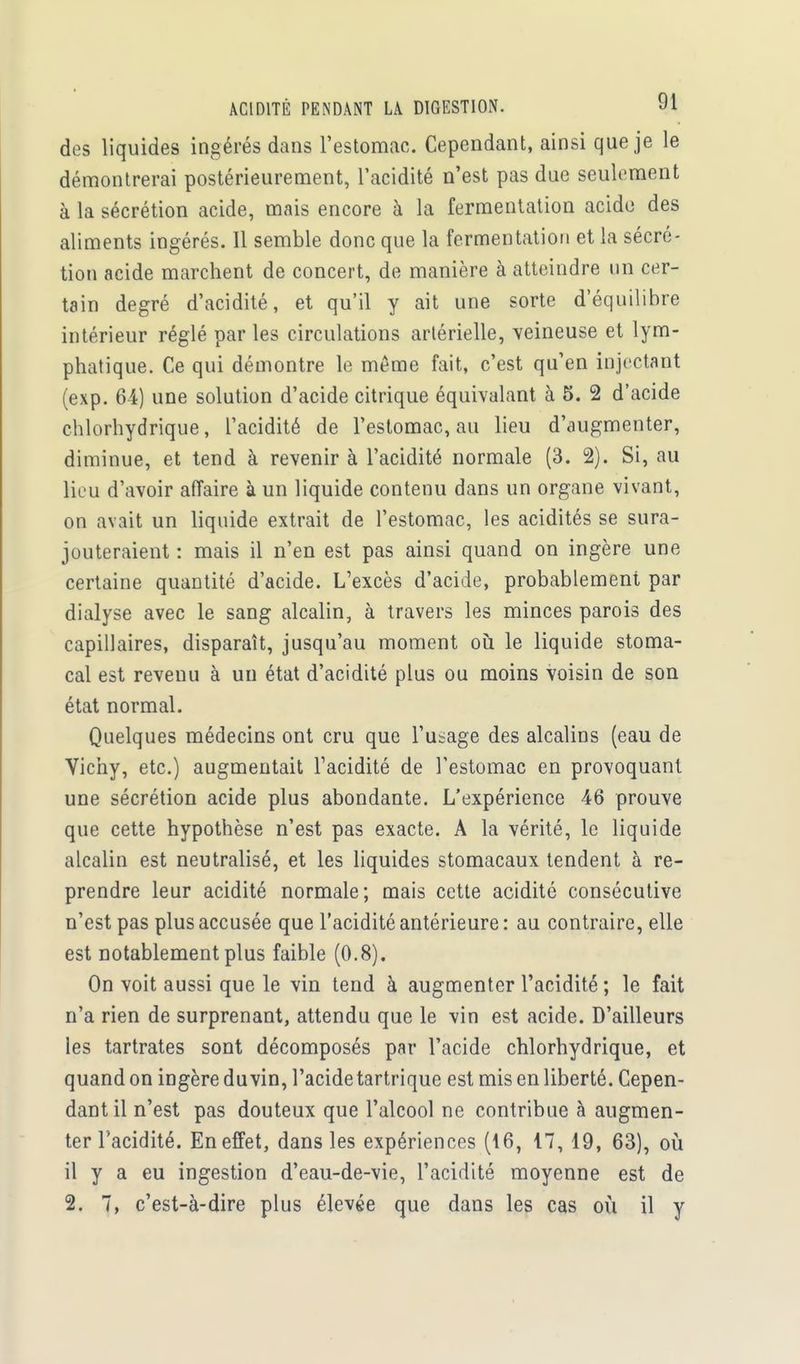 des liquides ingérés dans l'estomac. Cependant, ainsi que je le démontrerai postérieurement, l'acidité n'est pas due seulement à la sécrétion acide, mais encore à la fermentation acide des aliments ingérés. Il semble donc que la fermentation et la sécré- tion acide marchent de concert, de manière à atteindre un cer- tain degré d'acidité, et qu'il y ait une sorte d'équilibre intérieur réglé parles circulations artérielle, veineuse et lym- phatique. Ce qui démontre le même fait, c'est qu'en injectant (exp. 64) une solution d'acide citrique équivalant à 5. 2 d'acide chlorhydrique, l'acidité de l'estomac, au lieu d'augmenter, diminue, et tend à revenir à l'acidité normale (3. 2). Si, au lieu d'avoir affaire à un liquide contenu dans un organe vivant, on avait un liquide extrait de l'estomac, les acidités se sura- jouteraient : mais il n'en est pas ainsi quand on ingère une certaine quantité d'acide. L'excès d'acide, probablement par dialyse avec le sang alcalin, à travers les minces parois des capillaires, disparaît, jusqu'au moment où le liquide stoma- cal est revenu à un état d'acidité plus ou moins voisin de son état normal. Quelques médecins ont cru que l'usage des alcalins (eau de Vichy, etc.) augmentait l'acidité de l'estomac en provoquant une sécrétion acide plus abondante. L'expérience 46 prouve que cette hypothèse n'est pas exacte. A la vérité, le liquide alcalin est neutralisé, et les liquides stomacaux tendent à re- prendre leur acidité normale; mais cette acidité consécutive n'est pas plus accusée que l'acidité antérieure: au contraire, elle est notablement plus faible (0.8). On voit aussi que le vin tend à augmenter l'acidité ; le fait n'a rien de surprenant, attendu que le vin est acide. D'ailleurs les tartrates sont décomposés par l'acide chlorhydrique, et quand on ingère du vin, l'acide tartrique est mis en liberté. Cepen- dant il n'est pas douteux que l'alcool ne contribue à augmen- ter l'acidité. En effet, dans les expériences (16, 17,19, 63), où il y a eu ingestion d'eau-de-vie, l'acidité moyenne est de