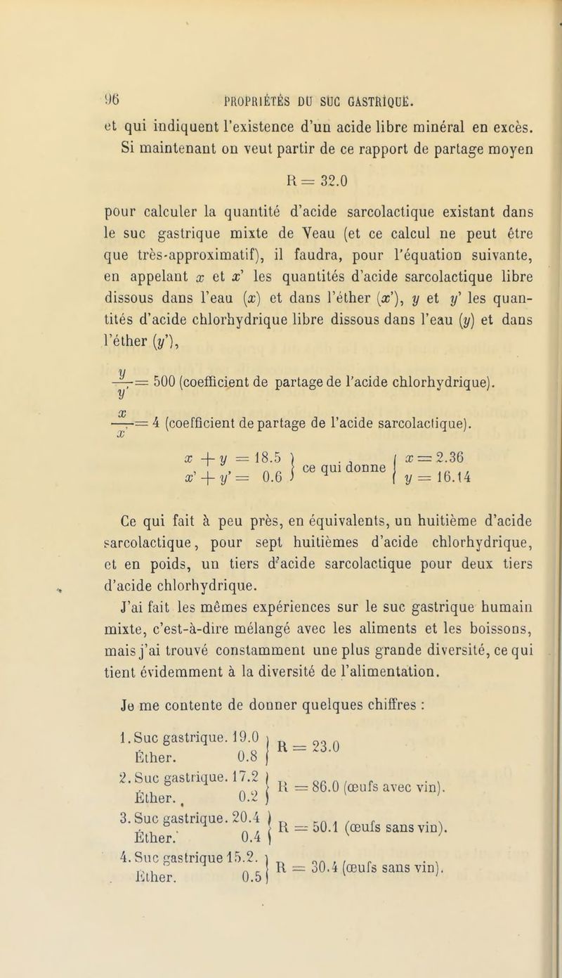 et qui indiquent l'existence d'un acide libre minéral en excès. Si maintenant on veut partir de ce rapport de partage moyen R = 32.0 pour calculer la quantité d'acide sarcolactique existant dans le suc gastrique mixte de Yeau (et ce calcul ne peut être que très-approximatif), il faudra, pour l'équation suivante, en appelant x et les quantités d'acide sarcolactique libre dissous dans l'eau (x) et dans l'éther (#'), y et y' les quan- tités d'acide chlorhydrique libre dissous daus l'eau (y) et dans l'éther (y'), y —: 500 (coefficient de partage de l'acide chlorhydrique). y (V —= 4 (coefficient départage de l'acide sarcolactique). x + y = 18.5 ) . J / x = 2M , \ *, ce qui donne x -f - y = 0.6 J ( y = 16.14 Ce qui fait à peu près, en équivalents, un huitième d'acide sarcolactique, pour sept huitièmes d'acide chlorhydrique, et en poids, un tiers d'acide sarcolactique pour deux tiers d'acide chlorhydrique. J'ai fait les mêmes expériences sur le suc gastrique humain mixte, c'est-à-dire mélangé avec les aliments et les boissons, mais j'ai trouvé constamment une plus grande diversité, ce qui tient évidemment à la diversité de l'alimentation. Je me contente de donner quelques chiffres : l.Suc gastrique. 19.0 i 23 0 Éther. 0.8 j ~~ 2. Suc gastrique. 17.2 | r. r .' ° ^ } R = 86.0 œufs avec vin . Ether., 0.2 j [ 1 3. Suc gastrique. 20.4 ) _ en . . , . . . , & . ^ n . R = 50.1 (œufs sans vin). Ether. 0.4 \ v 1 4. Suc gastrique 15.2. \ ,-,, A _ R = 30.4 œufs sans vin . Ether. 0.5 v ;