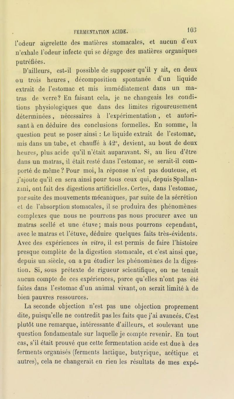 rôdeur aigrelette des matières stomacales, et aucun d'eux n'exhale l'odeur infecte qui se dégage des matières organiques putréfiées. D'ailleurs, est-il possible de supposer qu'il y ait, en deux ou trois heures, décomposition spontanée d'un liquide extrait de l'estomac et mis immédiatement dans un ma- tras de verre? En faisant cela, je ne changeais les condi- tions physiologiques que dans des limites rigoureusement déterminées, nécessaires à l'expérimentation , et autori- sant à en déduire des conclusions formelles. En somme, la question peut se poser ainsi : Le liquide extrait de l'estomac, mis dans un tube, et chauffé à 42°, devient, au bout de deux heures, plus acide qu'il n'était auparavant. Si, au lieu d'être dans un matras, il était resté dans l'estomac, se serait-il com- porté de même? Pour moi, la réponse n'est pas douteuse, et j'ajoute qu'il en sera ainsi pour tous ceux qui, depuis Spallan- zani, ont fait des digestions artificielles. Certes, dans l'estomac, par suite des mouvements mécaniques, par suite de la sécrétion et de l'absorption stomacales, il se produira des phénomènes complexes que nous ne pourrons pas nous procurer avec un matras scellé et une étuve; mais nous pourrons cependant, avec le matras et l'étuve, déduire quelques faits très-évidents. Avec des expériences in vitro, il est permis de faire l'histoire presque complète de la digestion stomacale, et c'est ainsi que, depuis un siècle, on a pu étudier les phénomènes de la diges- tion. Si, sous prétexte de rigueur scientifique, on ne tenait aucun compte de ces expériences, parce qu'elles n'ont pas été faites dans l'estomac d'un animal vivant, on serait limité à de bien pauvres ressources. La seconde objection n'est pas une objection proprement dite, puisqu'elle ne contredit pas les faits que j'ai avancés. C'est plutôt une remarque, intéressante d'ailleurs, et soulevant une question fondamentale sur laquelle je compte revenir. En tout cas, s'il était prouvé que cette fermentation acide est due à des ferments organisés (ferments lactique, butyrique, acétique et autres), cela ne changerait en rien les résultats de mes expé-