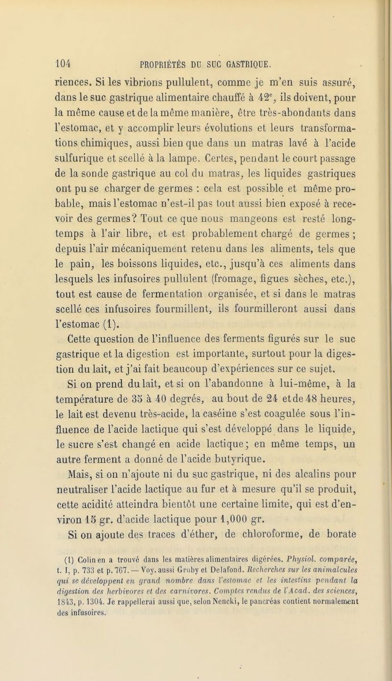 riences. Si les vibrions pullulent, comme je m'en suis assuré, dans le suc gastrique alimentaire chauffé à 42% ils doivent, pour la même cause et de la même manière, être très-abondants dans l'estomac, et y accomplir leurs évolutions et leurs transforma- tions chimiques, aussi bien que dans un matras lavé à l'acide sulfurique et scellé à la lampe. Certes, pendant le court passage de la sonde gastrique au col du matras, les liquides gastriques ont pu se charger de germes : cela est possible et même pro- bable, mais l'estomac n'est-il pas tout aussi bien exposé à rece- voir des germes? Tout ce que nous mangeons est resté long- temps à l'air libre, et est probablement chargé de germes ; depuis l'air mécaniquement retenu dans les aliments, tels que le pain, les boissons liquides, etc., jusqu'à ces aliments dans lesquels les infusoires pullulent (fromage, figues sèches, etc.), tout est cause de fermentation organisée, et si dans le matras scellé ces infusoires fourmillent, ils fourmilleront aussi dans l'estomac (1). Cette question de l'influence des ferments figurés sur le suc gastrique et la digestion est importante, surtout pour la diges- tion du lait, et j'ai fait beaucoup d'expériences sur ce sujet. Si on prend du lait, et si on l'abandonne à lui-même, à la température de 35 à 40 degrés, au bout de 24 et de 48 heures, le lait est devenu très-acide, la caséine s'est coagulée sous l'in- fluence de l'acide lactique qui s'est développé dans le liquide, le sucre s'est changé en acide lactique; en même temps, un autre ferment a donné de l'acide butyrique. Mais, si on n'ajoute ni du suc gastrique, ni des alcalins pour neutraliser l'acide lactique au fur et à mesure qu'il se produit, cette acidité atteindra bientôt une certaine limite, qui est d'en- viron 15 gr. d'acide lactique pour 1,000 gr. Si on ajoute des traces d'éther, de chloroforme, de borate (1) Colin en a trouvé dans les matières alimentaires digérées. Physiol. comparée, t. f, p. 733 et p. 767. — Voy. aussi Gmny et Delafond. Recherches sur les animalcules qui se développent en grand nombre dans l'estomac et les intestins pendant la digestion des herbivores et des carnivores. Comptes rendus de l'Acad. des sciences, 1843, p. 1304. Je rappellerai aussi que, selon Nencki, le pancréas contient normalement des infusoires.