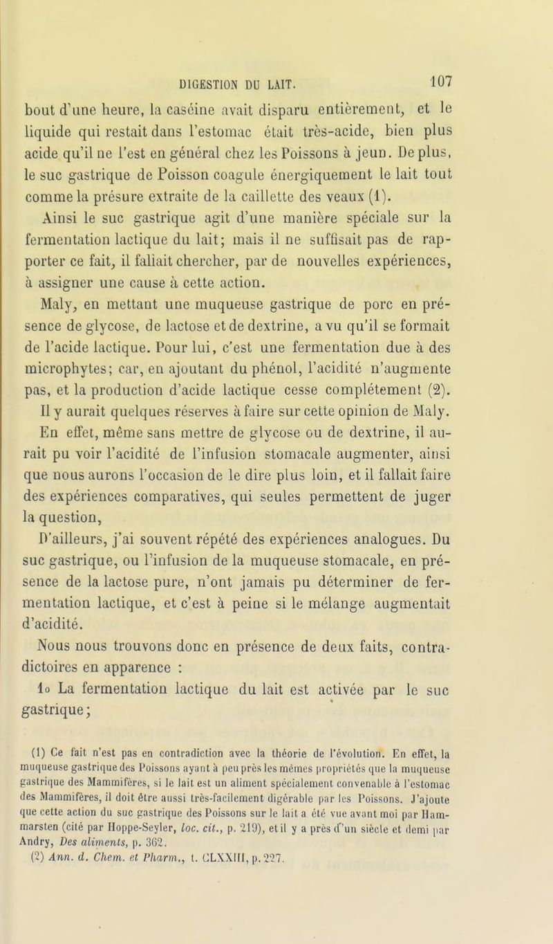 bout d'une heure, La caséine avait disparu entièrement, et le liquide qui restait dans l'estomac était très-acide, bien plus acide qu'il ne l'est en général chez les Poissons à jeun. Déplus, le suc gastrique de Poisson coagule énergiquement le lait tout comme la présure extraite de la caillette des veaux (1). Ainsi le suc gastrique agit d'une manière spéciale sur la fermentation lactique du lait; mais il ne suffisait pas de rap- porter ce fait, il fallait chercher, par de nouvelles expériences, à assigner une cause à cette action. Maly, en mettant une muqueuse gastrique de porc en pré- sence deglycose, de lactose et de dextrine, a vu qu'il se formait de l'acide lactique. Pour lui, c'est une fermentation due à des microphytes; car, en ajoutant du phénol, l'acidité n'augmente pas, et la production d'acide lactique cesse complètement (2). Il y aurait quelques réserves à faire sur cette opinion de Maly. En effet, même sans mettre de glycose ou de dextrine, il au- rait pu voir l'acidité de l'infusion stomacale augmenter, ainsi que nous aurons l'occasion de le dire plus loin, et il fallait faire des expériences comparatives, qui seules permettent de juger la question, D'ailleurs, j'ai souvent répété des expériences analogues. Du suc gastrique, ou l'infusion de la muqueuse stomacale, en pré- sence de la lactose pure, n'ont jamais pu déterminer de fer- mentation lactique, et c'est à peine si le mélange augmentait d'acidité. Nous nous trouvons donc en présence de deux faits, contra- dictoires en apparence : lo La fermentation lactique du lait est activée par le suc gastrique ; (1) Ce fait n'est pas en contradiction avec la théorie de l'évolution. En effet, la muqueuse gastrique des Poissons ayant à peu près les mêmes propriétés que la muqueuse gastrique des Mammifères, si le lait est un aliment spécialement convenable à l'estomac des Mammifères, il doit être aussi très-facilement digérable par lus Poissons. J'ajoute que cette action du suc gastrique des Poissons sur le lait a été vue avant moi par Ham- marsten (cité par Hoppe-Seyler, loc. cit., p. 219), et il y a près (Ton siècle et demi par Andry, Des aliments, p. 362. (2) Ann. d. Chem. et Pharm., t. CLXXIII, p. 227.