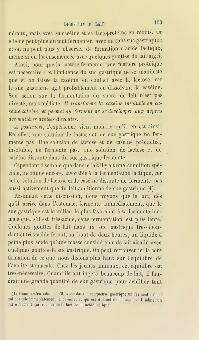 néraux, mais avec sa caséine et sa lactoprotéine en moins. Or elle ne peut plus du tout fermenter, avec ou sans suc gastrique : et on ne peut plus y observer de formation d'acide lactique, même si on l'a ensemencée avec quelques gouttes de lait aigri. Ainsi, pour que la lactose fermente, une matière protéique est nécessaire : et l'influence du suc gastrique ne se manifeste que si on laisse la caséine en contact avec la lactose, car le suc gastrique agit probablement en dissolvant la caséine. Son action sur la fermentation du sucre de lait n'est pas directe, mais médiate. Il transforme la caséine insoluble en ca- séine soluble, et permet au ferment de se développer aux dépens des matières azotées dissoutes. A posteriori, l'expérience vient montrer qu'il en est ainsi. En effet, une solution de lactose et de suc gastrique ne fer- mente pas. Une solution de lactose et de caséine précipitée, insoluble, ne fermente pas. Une solution de lactose et de caséine dissoute dans du suc gastrique fermente. Cependant il semble que dansle lait il y ait une condition spé- ciale, inconnoe encore, favorable à la fermentation lactique, car cette solution.de lactose et de caséine dissoute ne fermente pas aussi activement que du lait additionné de suc gastrique (1). Résumant cette discussion, nous voyons que le lait, dès qu'il arrive dans l'estomac, fermente immédiatement, que le suc gastrique est le milieu le plus favorable à sa fermentation, mais que, s'il est très-acide, cette fermentation est plus lente. Quelques gouttes de lait dans un suc gastrique très-abon- dant et très-acide feront, au bout de deux heures, un liquide à peine plus acide qu'une masse considérable de lait alcalin avec quelques gouttes de suc gastrique. On peut retrouver ici la con1 firmation de ce que nous disions plus haut sur l'équilibre de l'acidité stomacale. Chez les jeunes animaux, cet équilibre est très-nécessaire. Quand ils ont ingéré beaucoup de lait, il fau- drait une grande quantité de suc gastrique pour acidifier tout (1) Hammarsten admet qu'il existe dans la muqueuse gastrique un ferment spécial qui coagule immédiatement la caséine, et qui est distinct de la pepsine. Il admet un autre ferment qui transforme la lactose en acide lactique.