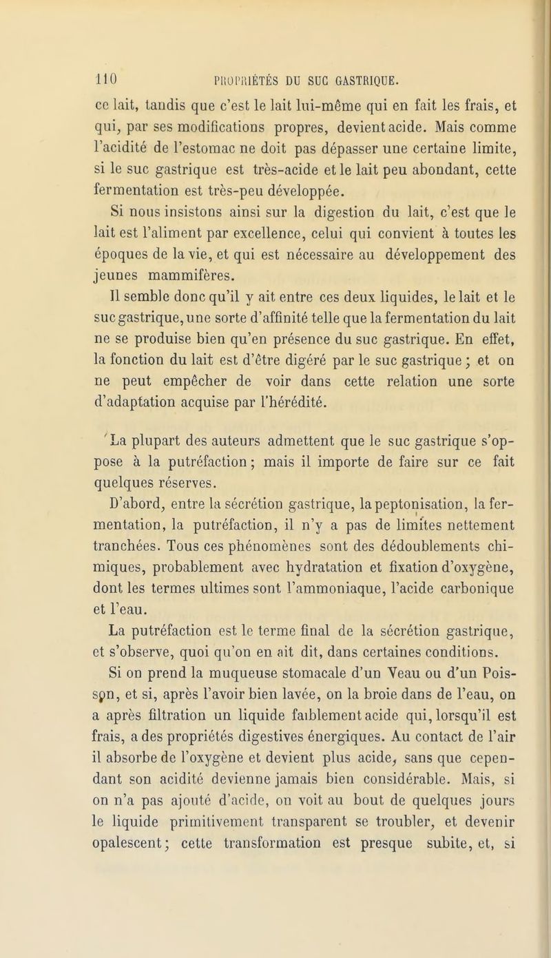 ce lait, tandis que c'est le lait lui-même qui en fait les frais, et qui, par ses modifications propres, devient acide. Mais comme l'acidité de l'estomac ne doit pas dépasser une certaine limite, si le suc gastrique est très-acide et le lait peu abondant, cette fermentation est très-peu développée. Si nous insistons ainsi sur la digestion du lait, c'est que le lait est l'aliment par excellence, celui qui convient à toutes les époques de la vie, et qui est nécessaire au développement des jeunes mammifères. Il semble donc qu'il y ait entre ces deux liquides, le lait et le suc gastrique, une sorte d'affinité telle que la fermentation du lait ne se produise bien qu'en présence du suc gastrique. En effet, la fonction du lait est d'être digéré par le suc gastrique ; et on ne peut empêcher de voir dans cette relation une sorte d'adaptation acquise par l'hérédité. 'La plupart des auteurs admettent que le suc gastrique s'op- pose à la putréfaction ; mais il importe de faire sur ce fait quelques réserves. D'abord, entre la sécrétion gastrique, lapeptonisation, la fer- mentation, la putréfaction, il n'y a pas de limites nettement tranchées. Tous ces phénomènes sont des dédoublements chi- miques, probablement avec hydratation et fixation d'oxygène, dont les termes ultimes sont l'ammoniaque, l'acide carbonique et l'eau. La putréfaction est le terme final de la sécrétion gastrique, et s'observe, quoi qu'on en ait dit, dans certaines conditions. Si on prend la muqueuse stomacale d'un Veau ou d'un Pois- son, et si, après l'avoir bien lavée, on la broie dans de l'eau, on a après filtration un liquide faiblement acide qui, lorsqu'il est frais, a des propriétés digestives énergiques. Au contact de l'air il absorbe de l'oxygène et devient plus acide, sans que cepen- dant son acidité devienne jamais bien considérable. Mais, si on n'a pas ajouté d'acide, on voit au bout de quelques jours le liquide primitivement transparent se troubler, et devenir opalescent; cette transformation est presque subite, et, si