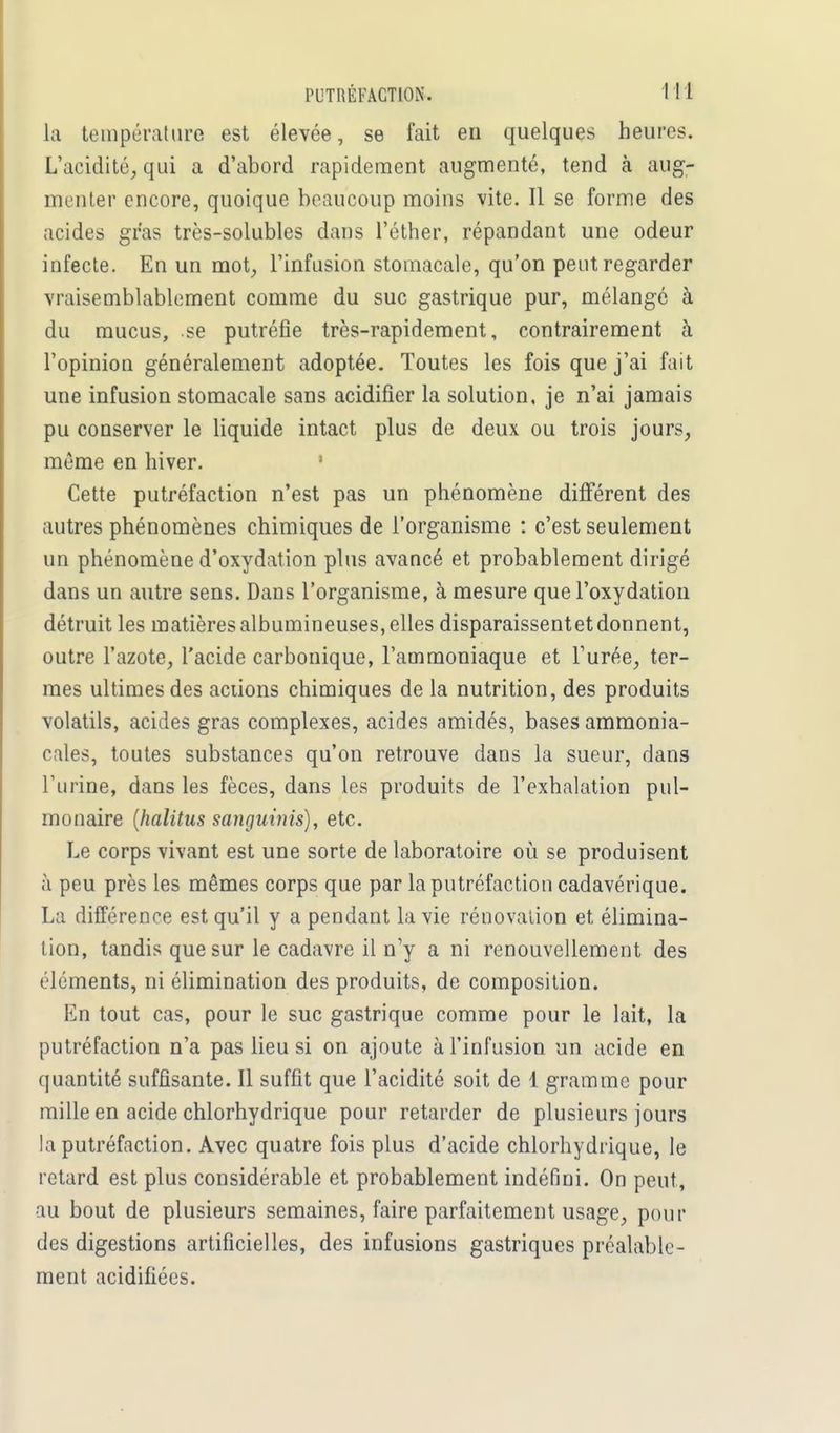 la température est élevée, se fait en quelques heures. L'acidité, qui a d'abord rapidement augmenté, tend cà aug- menter encore, quoique beaucoup moins vite. Il se forme des acides gras très-solubles dans l'éther, répandant une odeur infecte. En un mot, l'infusion stomacale, qu'on peut regarder vraisemblablement comme du suc gastrique pur, mélangé à du mucus, se putréfie très-rapidement, contrairement à l'opinion généralement adoptée. Toutes les fois que j'ai fait une infusion stomacale sans acidifier la solution, je n'ai jamais pu conserver le liquide intact plus de deux ou trois jours, même en hiver. Cette putréfaction n'est pas un phénomène différent des autres phénomènes chimiques de l'organisme : c'est seulement un phénomène d'oxydation plus avancé et probablement dirigé dans un autre sens. Dans l'organisme, à mesure que l'oxydation détruit les matièresalbumineuses, elles disparaissentetdonnent, outre l'azote, l'acide carbonique, l'ammoniaque et l'urée, ter- mes ultimes des actions chimiques de la nutrition, des produits volatils, acides gras complexes, acides amidés, bases ammonia- cales, toutes substances qu'on retrouve dans la sueur, dans l'urine, dans les fèces, dans les produits de l'exhalation pul- monaire (halitus sangninis), etc. Le corps vivant est une sorte de laboratoire où se produisent à peu près les mêmes corps que par la putréfaction cadavérique. La différence est qu'il y a pendant la vie rénovation et élimina- tion, tandis que sur le cadavre il n'y a ni renouvellement des éléments, ni élimination des produits, de composition. En tout cas, pour le suc gastrique comme pour le lait, la putréfaction n'a pas lieu si on ajoute à l'infusion un acide en quantité suffisante. Il suffit que l'acidité soit de 1 gramme pour mille en acide chlorhydrique pour retarder de plusieurs jours la putréfaction. Avec quatre fois plus d'acide chlorhydrique, le retard est plus considérable et probablement indéfini. On peut, au bout de plusieurs semaines, faire parfaitement usage, pour des digestions artificielles, des infusions gastriques préalable- ment acidifiées.