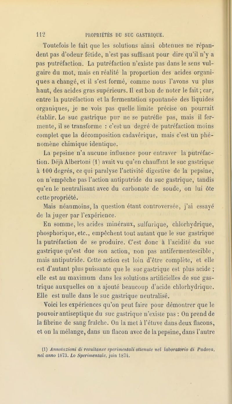 Toutefois le fait que les solutions ainsi obtenues ne répan- dent pas d'odeur fétide, n'est pas suffisant pour dire qu'il n'y a pas putréfaction. La putréfaction n'existe pas dans le sens vul- gaire du mot, mais en réalité la proportion des acides organi- ques a changé, et il s'est formé, comme nous l'avons vu plus haut, des acides gras supérieurs. Il est bon de noter le fait ; car, entre la putréfaction et la fermentation spontanée des liquides organiques, je ne vois pas quelle limite précise on pourrait établir. Le suc gastrique pur ne se putréfie pas, mais il fer- mente, il se transforme : c'est un degré de putréfaction moins complet que la décomposition cadavérique, mais c'est un phé- nomène chimique identique. La pepsine n'a aucune influence pour entraver la putréfac- tion. Déjà Albertoni (1) avait vu qu'en chauffant le suc gastrique à 100 degrés, ce qui paralyse l'activité digestive de la pepsine, on n'empêche pas l'action antiputride du suc gastrique, tandis qu'en le neutralisant avec du carbonate de soude, on lui ôte cette propriété. Mais néanmoins, la question étant controversée, j'ai essayé de la juger par l'expérience. En somme, les acides minéraux, sulfurique, chlorhydrique, phosphorique, etc., empêchent tout autant que le suc gastrique la putréfaction de se produire. C'est donc à l'acidité du suc gastrique qu'est due son action, non pas antifermentescible, mais antiputride. Cette action est loin d'être complète, et elle est d'autant plus puissante que le suc gastrique est plus acide ; elle est au maximum dans les solutions artificielles de suc gas- trique auxquelles on a ajouté beaucoup d'acide chlorhydrique. Elle est nulle dans le suc gastrique neutralisé. Voici les expériences qu'on peut faire pour démontrer que le pouvoir antiseptique du suc gastrique n'existe pas : On prend de la fibrine de sang fraîche. On la met à l'étuve dans deux flacons, et on la mélange, dans un flacon avec de la pepsine, dans l'autre (1) Annolazioni di résultante sperimcntali otlenute nel laboratorio di Padova, nel anno 1873. Lo Spcrimentale, juin 1874.