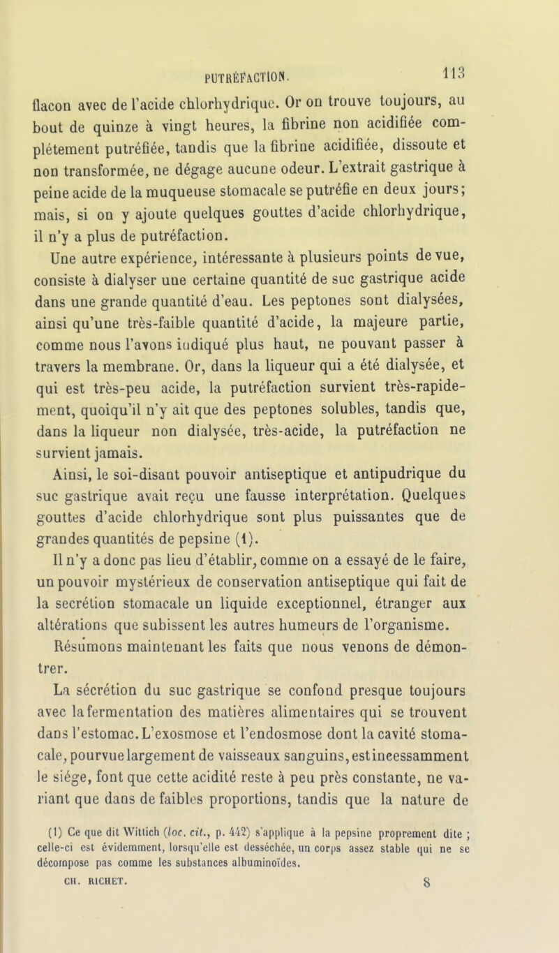 aacon avec de l'acide chlorhydrique. Or on trouve toujours, au bout de quinze à vingt heures, la fibrine non acidifiée com- plètement putréfiée, tandis que la fibrine acidifiée, dissoute et non transformée, ne dégage aucune odeur. L'extrait gastrique à peine acide de la muqueuse stomacale se putréfie en deux jours; mais, si on y ajoute quelques gouttes d'acide chlorhydrique, il n'y a plus de putréfaction. Une autre expérience, intéressante à plusieurs points de vue, consiste à dialyser uue certaine quantité de suc gastrique acide dans une grande quantité d'eau. Les peptones sont dialysées, ainsi qu'une très-faible quantité d'acide, la majeure partie, comme nous l'avons indiqué plus haut, ne pouvant passer à travers la membrane. Or, dans la liqueur qui a été dialysée, et qui est très-peu acide, la putréfaction survient très-rapide- ment, quoiqu'il n'y ait que des peptones solubles, tandis que, dans la liqueur non dialysée, très-acide, la putréfaction ne survient jamais. Ainsi, le soi-disant pouvoir antiseptique et antipudrique du suc gastrique avait reçu une fausse interprétation. Quelques gouttes d'acide chlorhydrique sont plus puissantes que de grandes quantités de pepsine (1). Il n'y a donc pas lieu d'établir, comme on a essayé de le faire, un pouvoir mystérieux de conservation antiseptique qui fait de la sécrétion stomacale un liquide exceptionnel, étranger aux altérations que subissent les autres humeurs de l'organisme. Résumons maintenant les faits que nous venons de démon- trer. La sécrétion du suc gastrique se confond presque toujours avec la fermentation des matières alimentaires qui se trouvent dans l'estomac. L'exosmose et l'endosmose dont la cavité stoma- cale, pourvue largement de vaisseaux sanguins, est incessamment le siège, font que cette acidité reste à peu près constante, ne va- riant que dans de faibles proportions, tandis que la nature de (1) Ce que dit Wittich (loc. cit., p. 442) s'applique à la pepsine proprement dite ; celle-ci est évidemment, lorsqu'elle est desséchée, un corps assez stable qui ne se décompose pas comme les substances albuminoïdes. CH. R1CHET. §