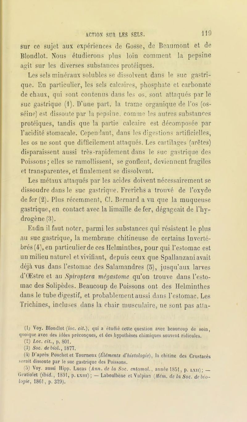 sur ce sujet aux expériences de Gosse, de Beaumont et de Blondlot. Nous étudierons plus loin comment la pepsine agit sur les diverses substances protéiques. Les sels minéraux solubles se dissolvent dans le suc gastri- que. En particulier, les sels calcaires, phosphate et carbonate de chaux, qui sont contenus dans les os, sont attaqués par le suc gastrique (I). D'une part, la trame organique de l'os (os- séine) est dissoute par la pepsine, comme les autres substances protéiques, tandis que la partie calcaire est décomposée par l'acidité stomacale. Cependant, dans les digestions artificielles, les os ne sont que difficilement attaqués. Les cartilages (arêtes) disparaissent aussi très-rapidement dans le suc gastrique des Poissons; elles se ramollissent, se gonflent, deviennent fragiles et transparentes, et finalement se dissolvent. Les métaux attaqués par les acides doivent nécessairement se dissoudre dans le suc gastrique. Frerichs a trouvé de l'oxyde de fer (2). Plus récemment, CI. Bernard a vu que la muqueuse gastrique, en contact avec la limaille de fer, dégageait de l'hy- drogène (3). Enfin il faut noter, parmi les substances qui résistent le plus au suc gastrique, la membrane chitineuse de certains Inverté- brés (4), en particulier de ces Helminthes, pour qui l'estomac est un milieu naturel et vivifiant, depuis ceux que Spallanzani avait déjà vus dans l'estomac des Salamandres (5), jusqu'aux larves d'QEstre et au Spiroptera mégastome qu'on trouve dans l'esto- mac des Solipèdes. Beaucoup de Poissons ont des Helminthes dans le tube digestif, et probablement aussi dans l'estomac. Les Trichines, incluses dans la chair musculaire, ne sont pas atla- (lj Voy. Blondlot (loc. cit.), qui a étudié cette question avec beaucoup de soin, quoique avec des idées préconçues, et des hypothèses chimiques souvent ridicules. (2) Loc. cit., p. 801. (îj Soc. de Mol., 1877. (4) D'après Pouchet et Tourneux (Éléments d'histologie), la chitine des Crustacés serait dissoute par le suc gastrique des Poissons. (5) Voy. aussi Hipp. Lucas (Ann. de la Soc. cntamol., année 1851, p. iaii); — Gratiolet (ibid., 1851, p. iaiii) ; — Laboulhène et Vulpian (Mèm. de la Soc de bio- logie, 1861, p. 329).