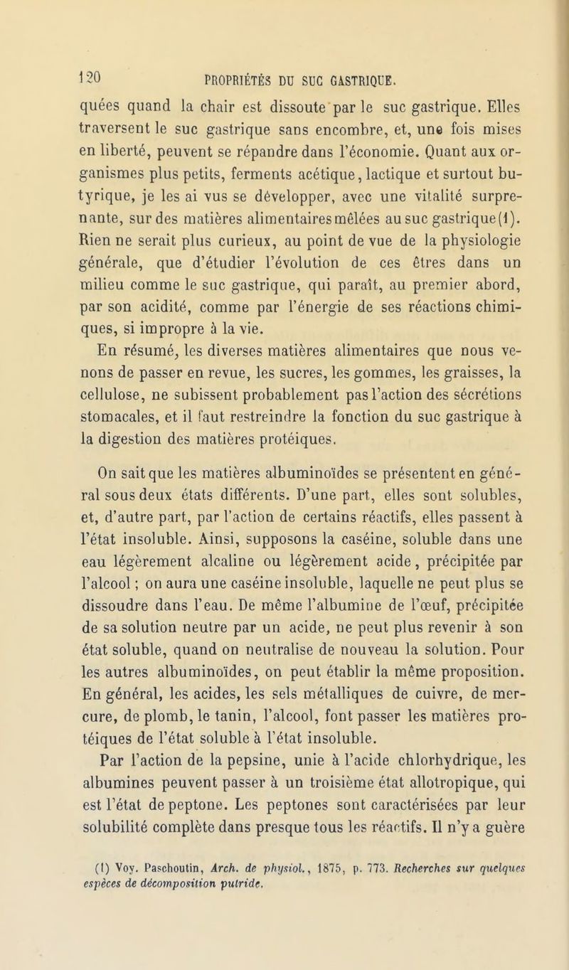 quées quand la chair est dissoute par le suc gastrique. Elles traversent le suc gastrique sans encombre, et, une fois mises en liberté, peuvent se répandre dans l'économie. Quant aux or- ganismes plus petits, ferments acétique, lactique et surtout bu- tyrique, je les ai vus se développer, avec une vitalité surpre- nante, sur des matières alimentaires mêlées au suc gastrique (\). Rien ne serait plus curieux, au point de vue de la physiologie générale, que d'étudier l'évolution de ces êtres dans un milieu comme le suc gastrique, qui paraît, au premier abord, par son acidité, comme par l'énergie de ses réactions chimi- ques, si impropre à la vie. En résumé, les diverses matières alimentaires que nous ve- nons de passer en revue, les sucres, les gommes, les graisses, la cellulose, ne subissent probablement pas l'action des sécrétions stomacales, et il faut restreindre la fonction du suc gastrique à la digestion des matières protéiques. On sait que les matières albuminoïdes se présentent en géné- ral sous deux états différents. D'une part, elles sont solubles, et, d'autre part, par l'action de certains réactifs, elles passent à l'état insoluble. Ainsi, supposons la caséine, soluble dans une eau légèrement alcaline ou légèrement acide, précipitée par l'alcool ; on aura une caséine insoluble, laquelle ne peut plus se dissoudre dans l'eau. De même l'albumine de l'œuf, précipitée de sa solution neutre par un acide, ne peut plus revenir à son état soluble, quand on neutralise de nouveau la solution. Pour les autres albuminoïdes, on peut établir la même proposition. En général, les acides, les sels métalliques de cuivre, de mer- cure, de plomb, le tanin, l'alcool, font passer les matières pro- téiques de l'état soluble à l'état insoluble. Par Faction de la pepsine, unie à l'acide chlorhydrique, les albumines peuvent passer à un troisième état allotropique, qui est l'état de peptone. Les peptones sont caractérisées par leur solubilité complète dans presque tous les réactifs. Il n'y a guère (I) Voy. Paschoutin, Arch. de physiol., 1875, p. 773. Recherches sur quelques espèces de décomposition putride.